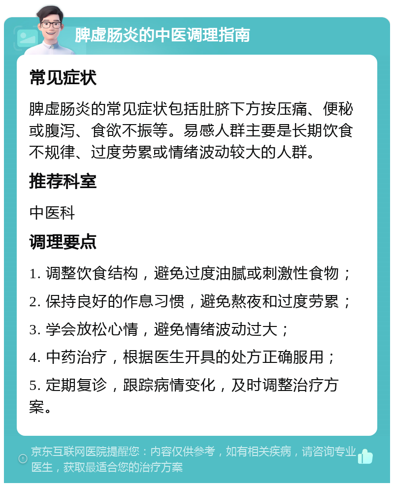 脾虚肠炎的中医调理指南 常见症状 脾虚肠炎的常见症状包括肚脐下方按压痛、便秘或腹泻、食欲不振等。易感人群主要是长期饮食不规律、过度劳累或情绪波动较大的人群。 推荐科室 中医科 调理要点 1. 调整饮食结构，避免过度油腻或刺激性食物； 2. 保持良好的作息习惯，避免熬夜和过度劳累； 3. 学会放松心情，避免情绪波动过大； 4. 中药治疗，根据医生开具的处方正确服用； 5. 定期复诊，跟踪病情变化，及时调整治疗方案。