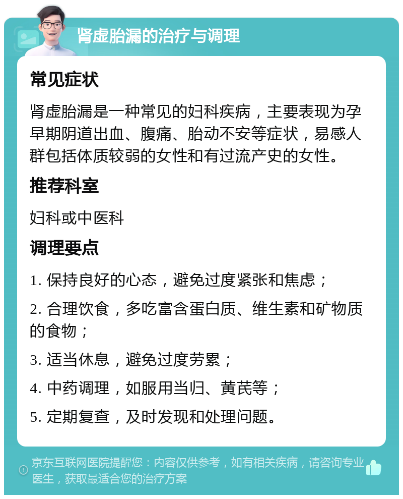 肾虚胎漏的治疗与调理 常见症状 肾虚胎漏是一种常见的妇科疾病，主要表现为孕早期阴道出血、腹痛、胎动不安等症状，易感人群包括体质较弱的女性和有过流产史的女性。 推荐科室 妇科或中医科 调理要点 1. 保持良好的心态，避免过度紧张和焦虑； 2. 合理饮食，多吃富含蛋白质、维生素和矿物质的食物； 3. 适当休息，避免过度劳累； 4. 中药调理，如服用当归、黄芪等； 5. 定期复查，及时发现和处理问题。