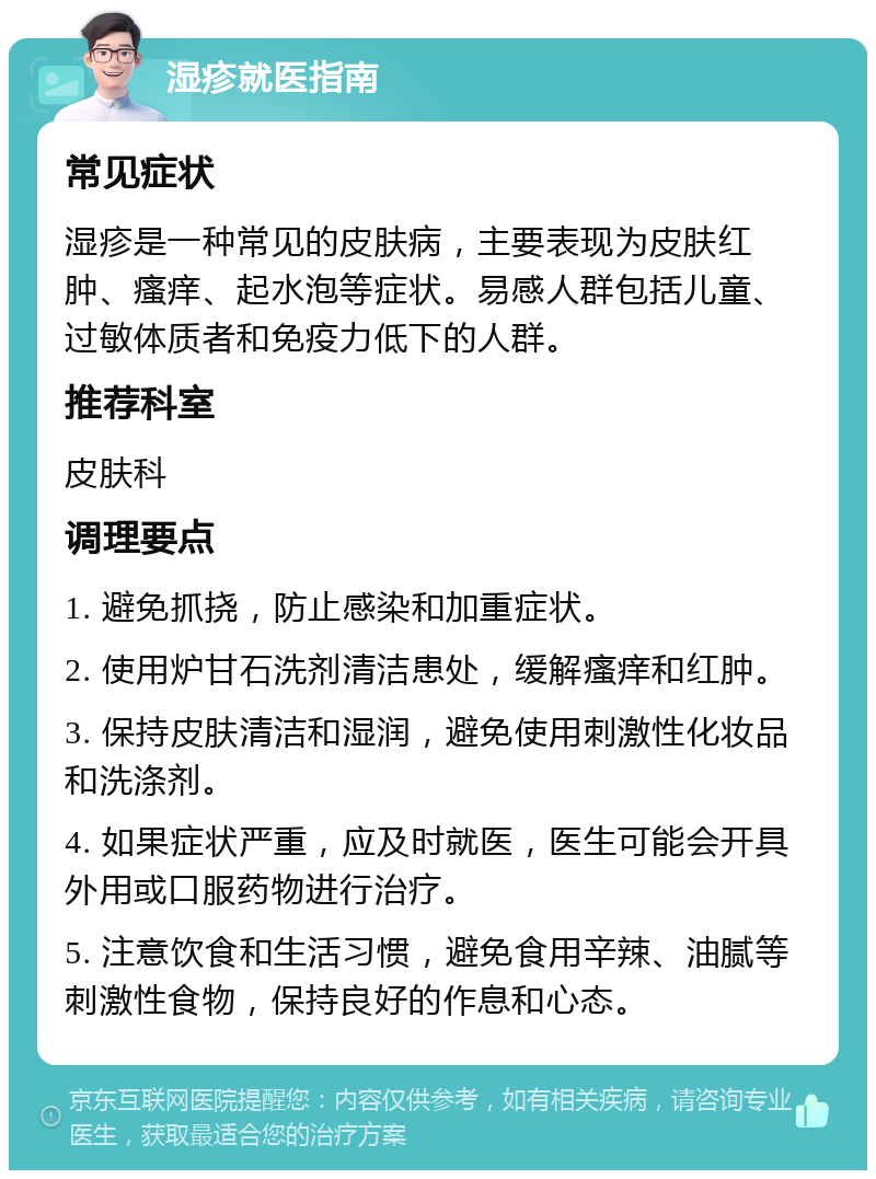 湿疹就医指南 常见症状 湿疹是一种常见的皮肤病，主要表现为皮肤红肿、瘙痒、起水泡等症状。易感人群包括儿童、过敏体质者和免疫力低下的人群。 推荐科室 皮肤科 调理要点 1. 避免抓挠，防止感染和加重症状。 2. 使用炉甘石洗剂清洁患处，缓解瘙痒和红肿。 3. 保持皮肤清洁和湿润，避免使用刺激性化妆品和洗涤剂。 4. 如果症状严重，应及时就医，医生可能会开具外用或口服药物进行治疗。 5. 注意饮食和生活习惯，避免食用辛辣、油腻等刺激性食物，保持良好的作息和心态。