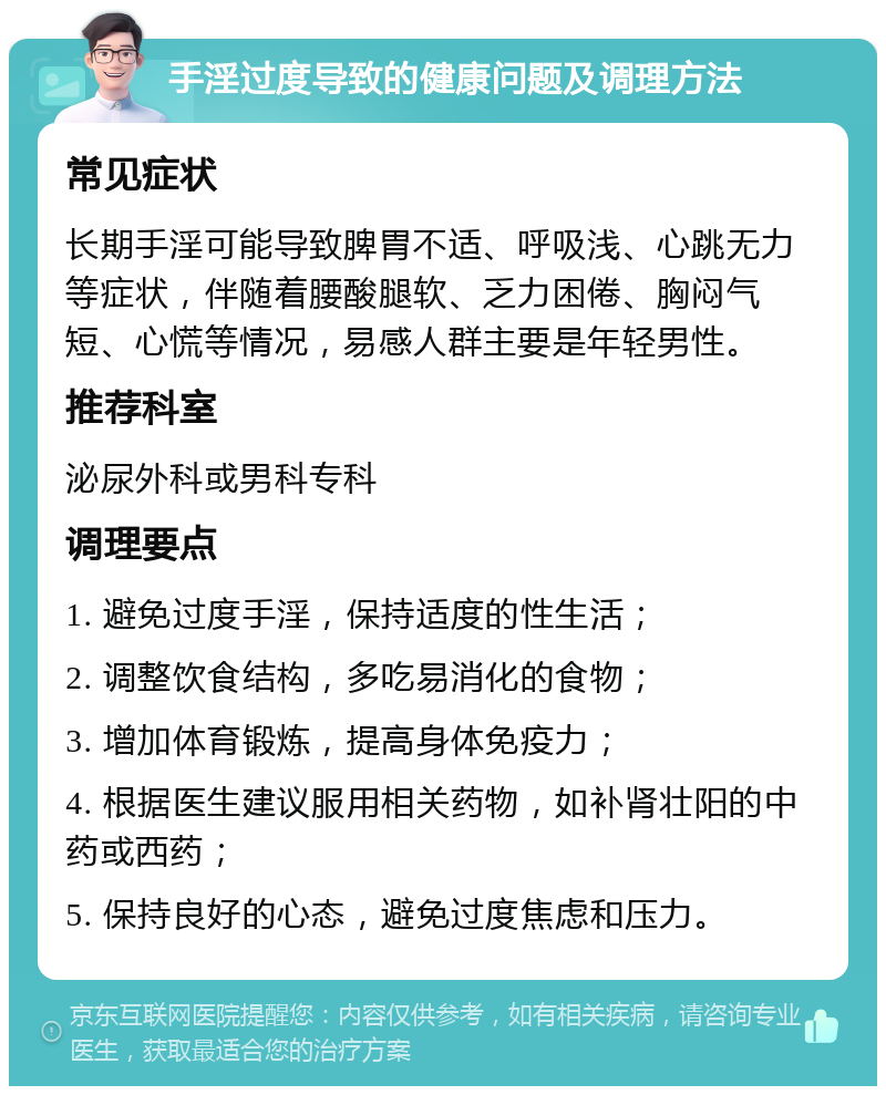 手淫过度导致的健康问题及调理方法 常见症状 长期手淫可能导致脾胃不适、呼吸浅、心跳无力等症状，伴随着腰酸腿软、乏力困倦、胸闷气短、心慌等情况，易感人群主要是年轻男性。 推荐科室 泌尿外科或男科专科 调理要点 1. 避免过度手淫，保持适度的性生活； 2. 调整饮食结构，多吃易消化的食物； 3. 增加体育锻炼，提高身体免疫力； 4. 根据医生建议服用相关药物，如补肾壮阳的中药或西药； 5. 保持良好的心态，避免过度焦虑和压力。