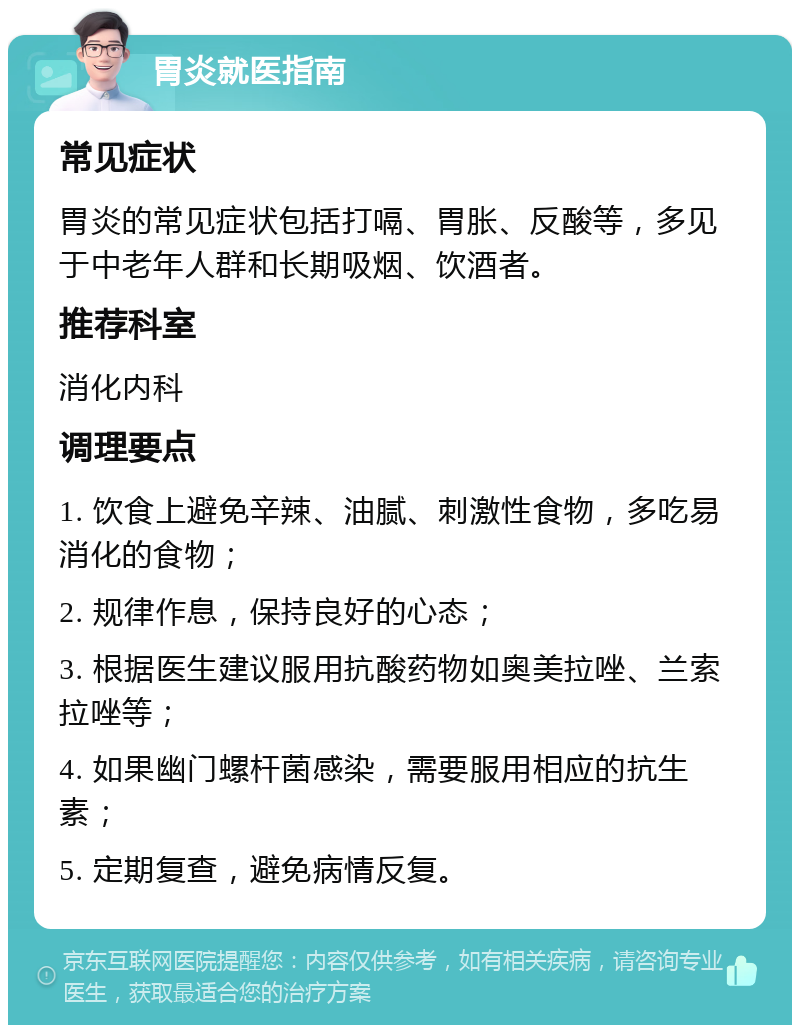 胃炎就医指南 常见症状 胃炎的常见症状包括打嗝、胃胀、反酸等，多见于中老年人群和长期吸烟、饮酒者。 推荐科室 消化内科 调理要点 1. 饮食上避免辛辣、油腻、刺激性食物，多吃易消化的食物； 2. 规律作息，保持良好的心态； 3. 根据医生建议服用抗酸药物如奥美拉唑、兰索拉唑等； 4. 如果幽门螺杆菌感染，需要服用相应的抗生素； 5. 定期复查，避免病情反复。