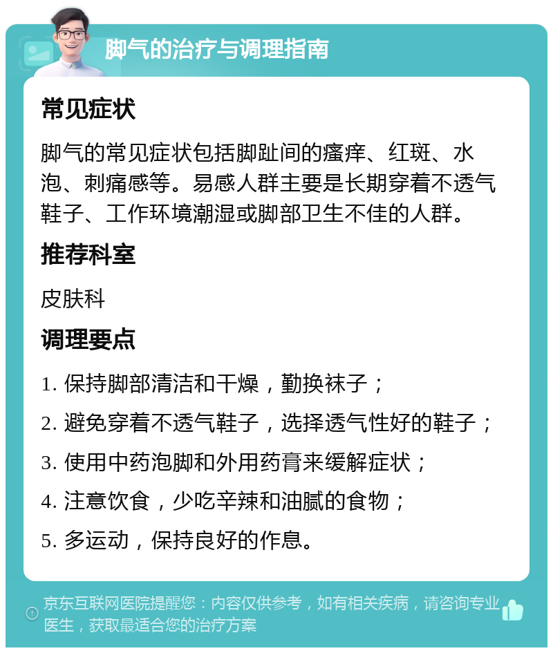 脚气的治疗与调理指南 常见症状 脚气的常见症状包括脚趾间的瘙痒、红斑、水泡、刺痛感等。易感人群主要是长期穿着不透气鞋子、工作环境潮湿或脚部卫生不佳的人群。 推荐科室 皮肤科 调理要点 1. 保持脚部清洁和干燥，勤换袜子； 2. 避免穿着不透气鞋子，选择透气性好的鞋子； 3. 使用中药泡脚和外用药膏来缓解症状； 4. 注意饮食，少吃辛辣和油腻的食物； 5. 多运动，保持良好的作息。