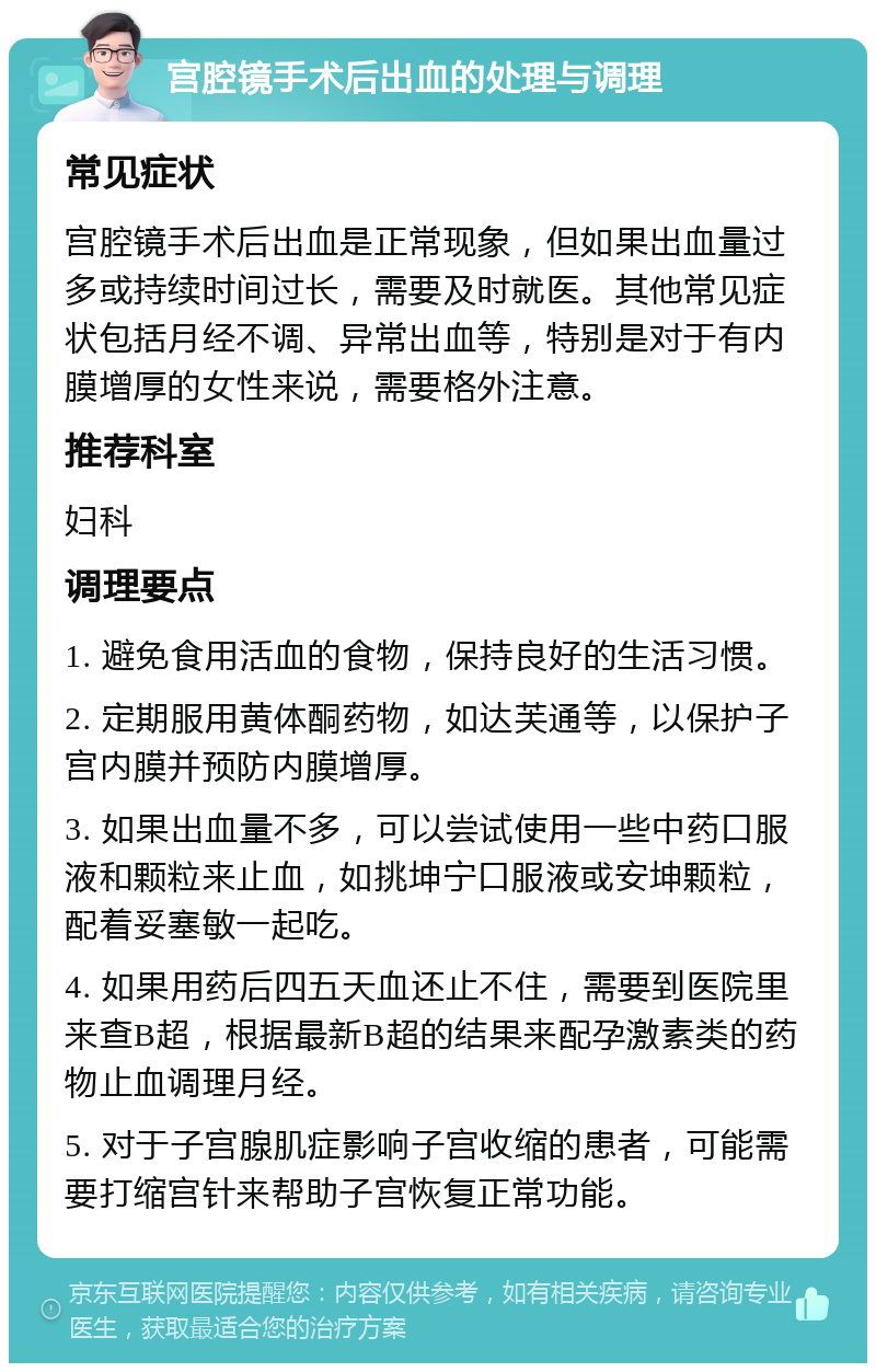 宫腔镜手术后出血的处理与调理 常见症状 宫腔镜手术后出血是正常现象，但如果出血量过多或持续时间过长，需要及时就医。其他常见症状包括月经不调、异常出血等，特别是对于有内膜增厚的女性来说，需要格外注意。 推荐科室 妇科 调理要点 1. 避免食用活血的食物，保持良好的生活习惯。 2. 定期服用黄体酮药物，如达芙通等，以保护子宫内膜并预防内膜增厚。 3. 如果出血量不多，可以尝试使用一些中药口服液和颗粒来止血，如挑坤宁口服液或安坤颗粒，配着妥塞敏一起吃。 4. 如果用药后四五天血还止不住，需要到医院里来查B超，根据最新B超的结果来配孕激素类的药物止血调理月经。 5. 对于子宫腺肌症影响子宫收缩的患者，可能需要打缩宫针来帮助子宫恢复正常功能。