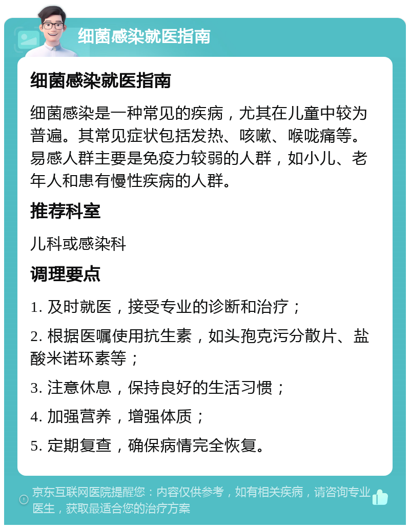 细菌感染就医指南 细菌感染就医指南 细菌感染是一种常见的疾病，尤其在儿童中较为普遍。其常见症状包括发热、咳嗽、喉咙痛等。易感人群主要是免疫力较弱的人群，如小儿、老年人和患有慢性疾病的人群。 推荐科室 儿科或感染科 调理要点 1. 及时就医，接受专业的诊断和治疗； 2. 根据医嘱使用抗生素，如头孢克污分散片、盐酸米诺环素等； 3. 注意休息，保持良好的生活习惯； 4. 加强营养，增强体质； 5. 定期复查，确保病情完全恢复。