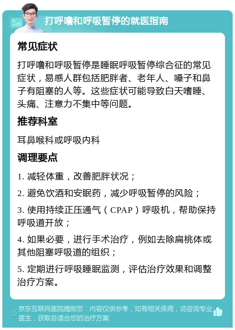 打呼噜和呼吸暂停的就医指南 常见症状 打呼噜和呼吸暂停是睡眠呼吸暂停综合征的常见症状，易感人群包括肥胖者、老年人、嗓子和鼻子有阻塞的人等。这些症状可能导致白天嗜睡、头痛、注意力不集中等问题。 推荐科室 耳鼻喉科或呼吸内科 调理要点 1. 减轻体重，改善肥胖状况； 2. 避免饮酒和安眠药，减少呼吸暂停的风险； 3. 使用持续正压通气（CPAP）呼吸机，帮助保持呼吸道开放； 4. 如果必要，进行手术治疗，例如去除扁桃体或其他阻塞呼吸道的组织； 5. 定期进行呼吸睡眠监测，评估治疗效果和调整治疗方案。