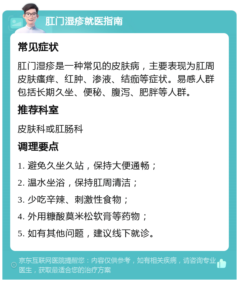 肛门湿疹就医指南 常见症状 肛门湿疹是一种常见的皮肤病，主要表现为肛周皮肤瘙痒、红肿、渗液、结痂等症状。易感人群包括长期久坐、便秘、腹泻、肥胖等人群。 推荐科室 皮肤科或肛肠科 调理要点 1. 避免久坐久站，保持大便通畅； 2. 温水坐浴，保持肛周清洁； 3. 少吃辛辣、刺激性食物； 4. 外用糠酸莫米松软膏等药物； 5. 如有其他问题，建议线下就诊。