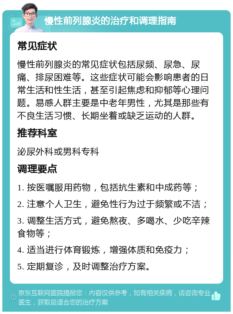 慢性前列腺炎的治疗和调理指南 常见症状 慢性前列腺炎的常见症状包括尿频、尿急、尿痛、排尿困难等。这些症状可能会影响患者的日常生活和性生活，甚至引起焦虑和抑郁等心理问题。易感人群主要是中老年男性，尤其是那些有不良生活习惯、长期坐着或缺乏运动的人群。 推荐科室 泌尿外科或男科专科 调理要点 1. 按医嘱服用药物，包括抗生素和中成药等； 2. 注意个人卫生，避免性行为过于频繁或不洁； 3. 调整生活方式，避免熬夜、多喝水、少吃辛辣食物等； 4. 适当进行体育锻炼，增强体质和免疫力； 5. 定期复诊，及时调整治疗方案。