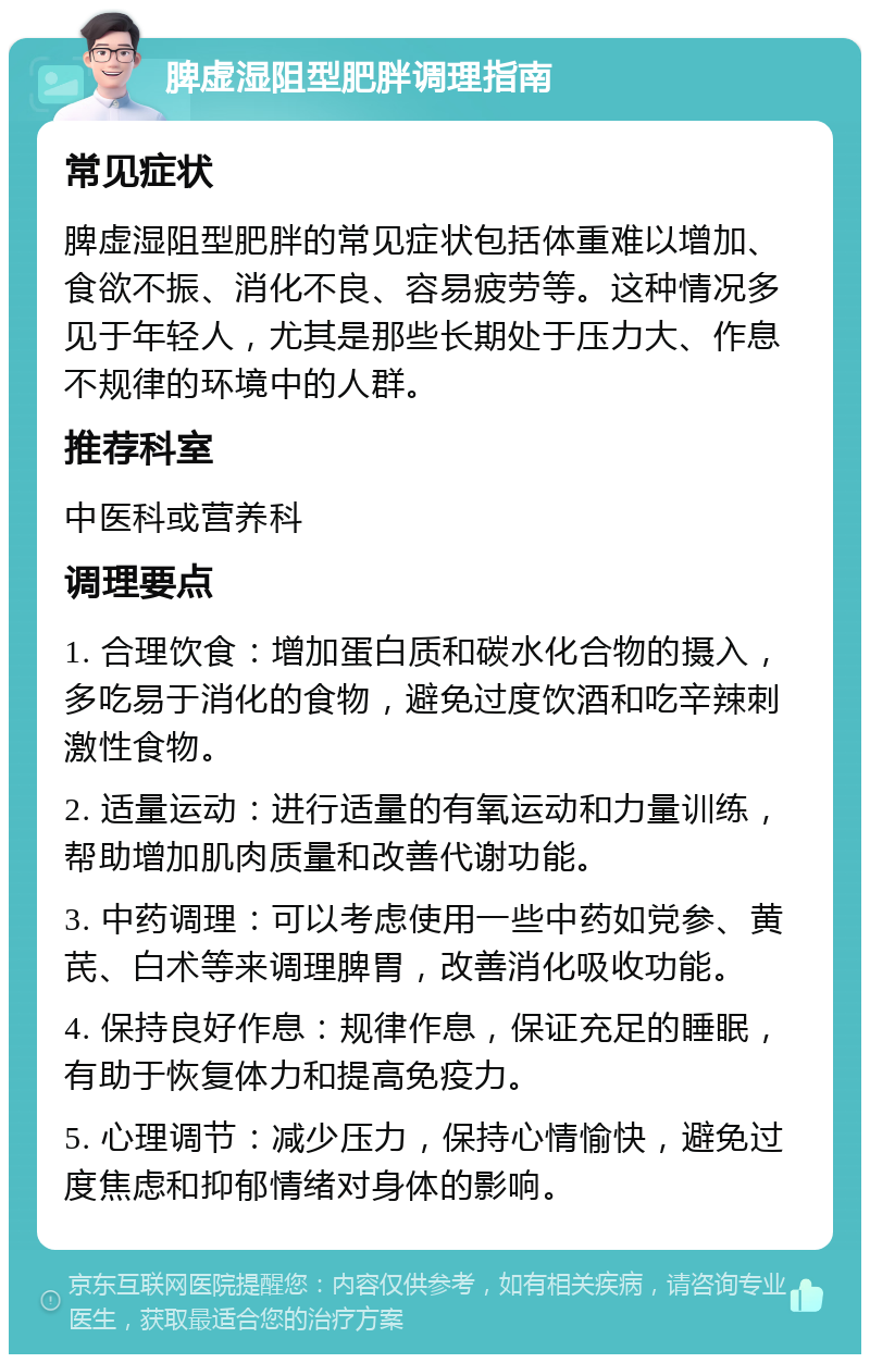 脾虚湿阻型肥胖调理指南 常见症状 脾虚湿阻型肥胖的常见症状包括体重难以增加、食欲不振、消化不良、容易疲劳等。这种情况多见于年轻人，尤其是那些长期处于压力大、作息不规律的环境中的人群。 推荐科室 中医科或营养科 调理要点 1. 合理饮食：增加蛋白质和碳水化合物的摄入，多吃易于消化的食物，避免过度饮酒和吃辛辣刺激性食物。 2. 适量运动：进行适量的有氧运动和力量训练，帮助增加肌肉质量和改善代谢功能。 3. 中药调理：可以考虑使用一些中药如党参、黄芪、白术等来调理脾胃，改善消化吸收功能。 4. 保持良好作息：规律作息，保证充足的睡眠，有助于恢复体力和提高免疫力。 5. 心理调节：减少压力，保持心情愉快，避免过度焦虑和抑郁情绪对身体的影响。