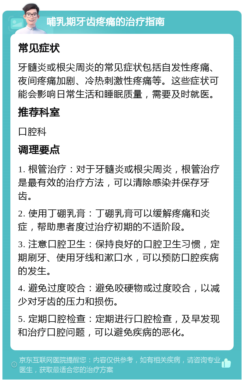 哺乳期牙齿疼痛的治疗指南 常见症状 牙髓炎或根尖周炎的常见症状包括自发性疼痛、夜间疼痛加剧、冷热刺激性疼痛等。这些症状可能会影响日常生活和睡眠质量，需要及时就医。 推荐科室 口腔科 调理要点 1. 根管治疗：对于牙髓炎或根尖周炎，根管治疗是最有效的治疗方法，可以清除感染并保存牙齿。 2. 使用丁硼乳膏：丁硼乳膏可以缓解疼痛和炎症，帮助患者度过治疗初期的不适阶段。 3. 注意口腔卫生：保持良好的口腔卫生习惯，定期刷牙、使用牙线和漱口水，可以预防口腔疾病的发生。 4. 避免过度咬合：避免咬硬物或过度咬合，以减少对牙齿的压力和损伤。 5. 定期口腔检查：定期进行口腔检查，及早发现和治疗口腔问题，可以避免疾病的恶化。