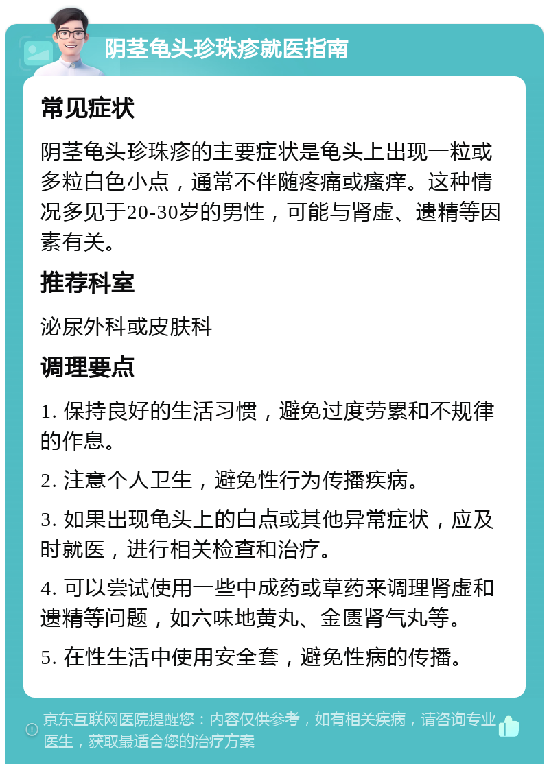 阴茎龟头珍珠疹就医指南 常见症状 阴茎龟头珍珠疹的主要症状是龟头上出现一粒或多粒白色小点，通常不伴随疼痛或瘙痒。这种情况多见于20-30岁的男性，可能与肾虚、遗精等因素有关。 推荐科室 泌尿外科或皮肤科 调理要点 1. 保持良好的生活习惯，避免过度劳累和不规律的作息。 2. 注意个人卫生，避免性行为传播疾病。 3. 如果出现龟头上的白点或其他异常症状，应及时就医，进行相关检查和治疗。 4. 可以尝试使用一些中成药或草药来调理肾虚和遗精等问题，如六味地黄丸、金匮肾气丸等。 5. 在性生活中使用安全套，避免性病的传播。