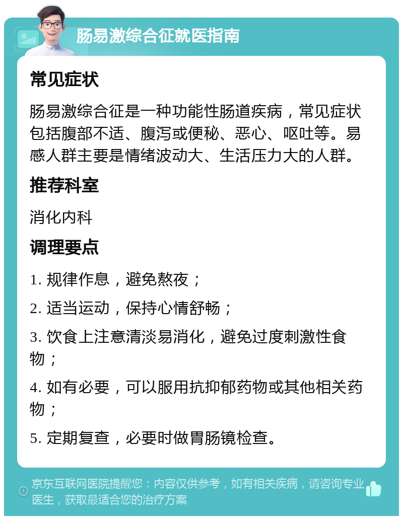 肠易激综合征就医指南 常见症状 肠易激综合征是一种功能性肠道疾病，常见症状包括腹部不适、腹泻或便秘、恶心、呕吐等。易感人群主要是情绪波动大、生活压力大的人群。 推荐科室 消化内科 调理要点 1. 规律作息，避免熬夜； 2. 适当运动，保持心情舒畅； 3. 饮食上注意清淡易消化，避免过度刺激性食物； 4. 如有必要，可以服用抗抑郁药物或其他相关药物； 5. 定期复查，必要时做胃肠镜检查。