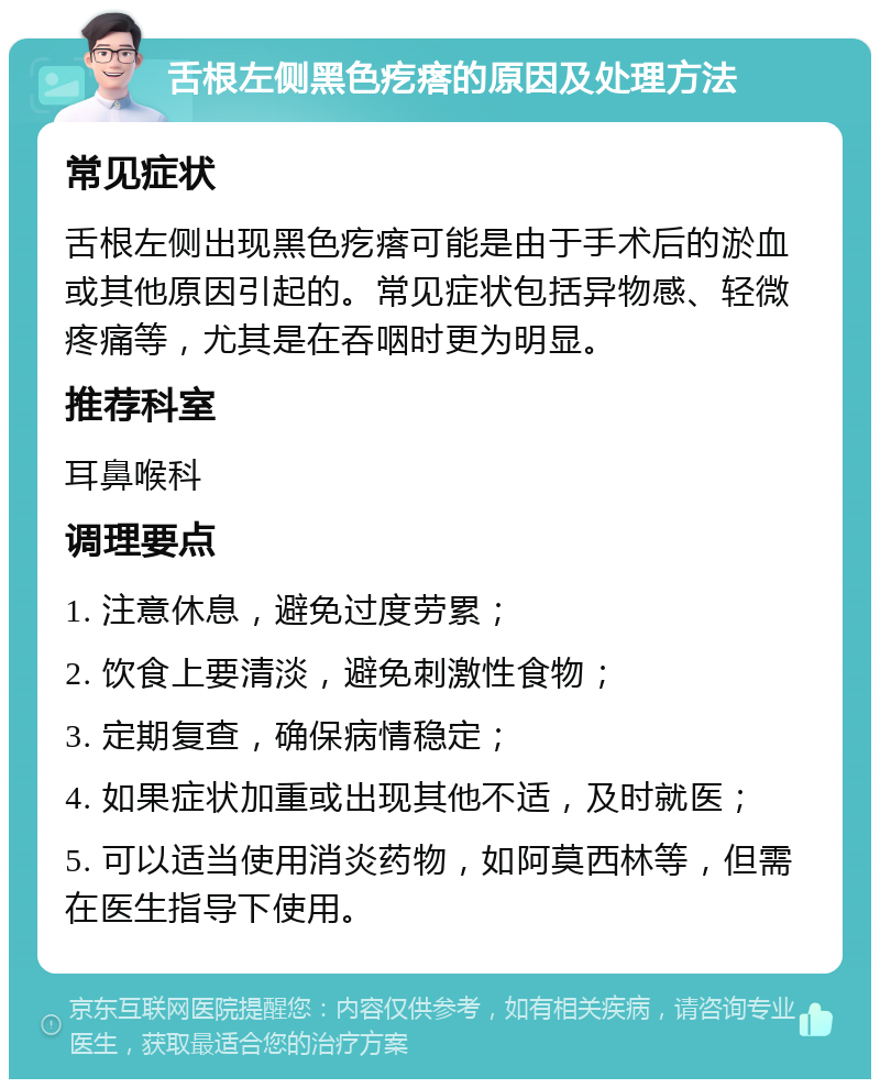 舌根左侧黑色疙瘩的原因及处理方法 常见症状 舌根左侧出现黑色疙瘩可能是由于手术后的淤血或其他原因引起的。常见症状包括异物感、轻微疼痛等，尤其是在吞咽时更为明显。 推荐科室 耳鼻喉科 调理要点 1. 注意休息，避免过度劳累； 2. 饮食上要清淡，避免刺激性食物； 3. 定期复查，确保病情稳定； 4. 如果症状加重或出现其他不适，及时就医； 5. 可以适当使用消炎药物，如阿莫西林等，但需在医生指导下使用。