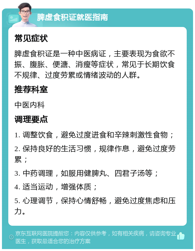 脾虚食积证就医指南 常见症状 脾虚食积证是一种中医病证，主要表现为食欲不振、腹胀、便溏、消瘦等症状，常见于长期饮食不规律、过度劳累或情绪波动的人群。 推荐科室 中医内科 调理要点 1. 调整饮食，避免过度进食和辛辣刺激性食物； 2. 保持良好的生活习惯，规律作息，避免过度劳累； 3. 中药调理，如服用健脾丸、四君子汤等； 4. 适当运动，增强体质； 5. 心理调节，保持心情舒畅，避免过度焦虑和压力。