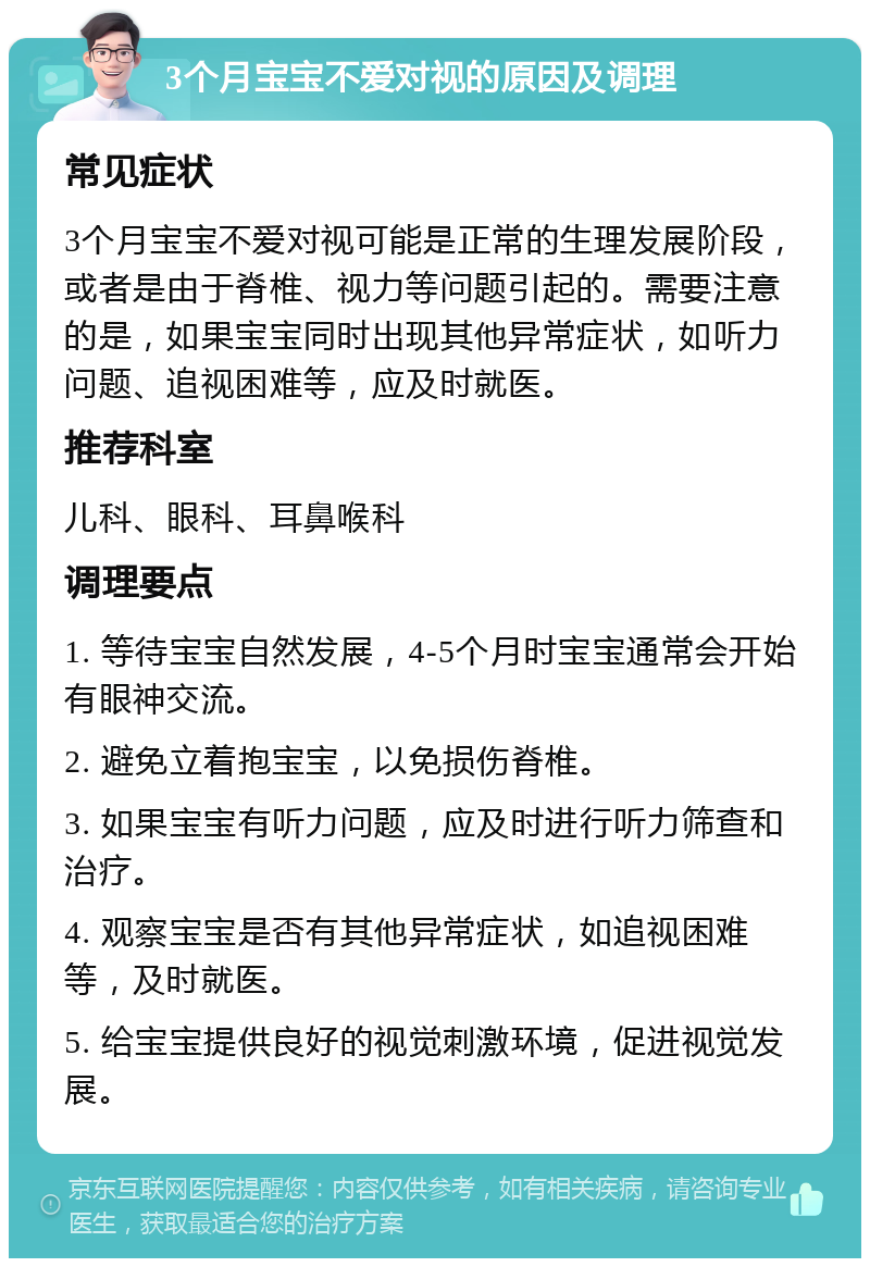 3个月宝宝不爱对视的原因及调理 常见症状 3个月宝宝不爱对视可能是正常的生理发展阶段，或者是由于脊椎、视力等问题引起的。需要注意的是，如果宝宝同时出现其他异常症状，如听力问题、追视困难等，应及时就医。 推荐科室 儿科、眼科、耳鼻喉科 调理要点 1. 等待宝宝自然发展，4-5个月时宝宝通常会开始有眼神交流。 2. 避免立着抱宝宝，以免损伤脊椎。 3. 如果宝宝有听力问题，应及时进行听力筛查和治疗。 4. 观察宝宝是否有其他异常症状，如追视困难等，及时就医。 5. 给宝宝提供良好的视觉刺激环境，促进视觉发展。