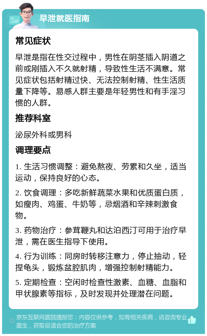 早泄就医指南 常见症状 早泄是指在性交过程中，男性在阴茎插入阴道之前或刚插入不久就射精，导致性生活不满意。常见症状包括射精过快、无法控制射精、性生活质量下降等。易感人群主要是年轻男性和有手淫习惯的人群。 推荐科室 泌尿外科或男科 调理要点 1. 生活习惯调整：避免熬夜、劳累和久坐，适当运动，保持良好的心态。 2. 饮食调理：多吃新鲜蔬菜水果和优质蛋白质，如瘦肉、鸡蛋、牛奶等，忌烟酒和辛辣刺激食物。 3. 药物治疗：参茸鞭丸和达泊西汀可用于治疗早泄，需在医生指导下使用。 4. 行为训练：同房时转移注意力，停止抽动，轻捏龟头，锻炼盆腔肌肉，增强控制射精能力。 5. 定期检查：空闲时检查性激素、血糖、血脂和甲状腺素等指标，及时发现并处理潜在问题。