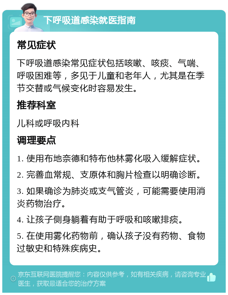 下呼吸道感染就医指南 常见症状 下呼吸道感染常见症状包括咳嗽、咳痰、气喘、呼吸困难等，多见于儿童和老年人，尤其是在季节交替或气候变化时容易发生。 推荐科室 儿科或呼吸内科 调理要点 1. 使用布地奈德和特布他林雾化吸入缓解症状。 2. 完善血常规、支原体和胸片检查以明确诊断。 3. 如果确诊为肺炎或支气管炎，可能需要使用消炎药物治疗。 4. 让孩子侧身躺着有助于呼吸和咳嗽排痰。 5. 在使用雾化药物前，确认孩子没有药物、食物过敏史和特殊疾病史。