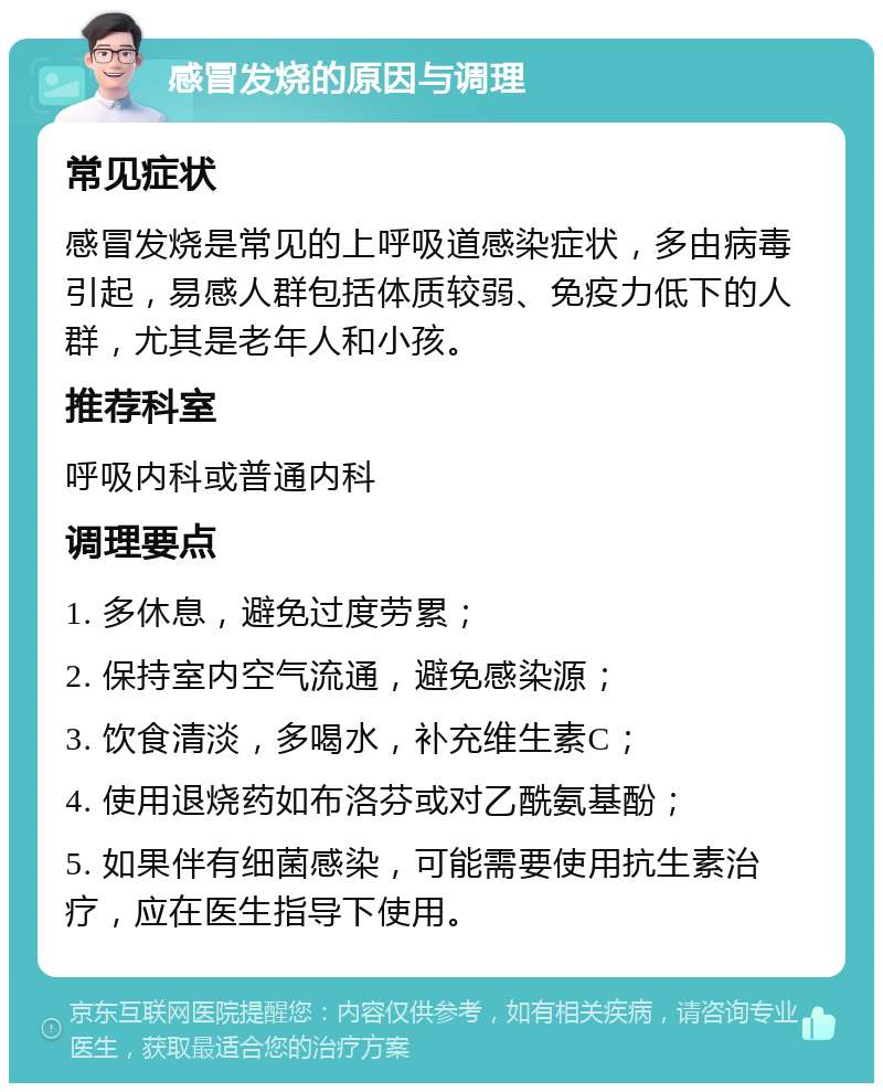 感冒发烧的原因与调理 常见症状 感冒发烧是常见的上呼吸道感染症状，多由病毒引起，易感人群包括体质较弱、免疫力低下的人群，尤其是老年人和小孩。 推荐科室 呼吸内科或普通内科 调理要点 1. 多休息，避免过度劳累； 2. 保持室内空气流通，避免感染源； 3. 饮食清淡，多喝水，补充维生素C； 4. 使用退烧药如布洛芬或对乙酰氨基酚； 5. 如果伴有细菌感染，可能需要使用抗生素治疗，应在医生指导下使用。