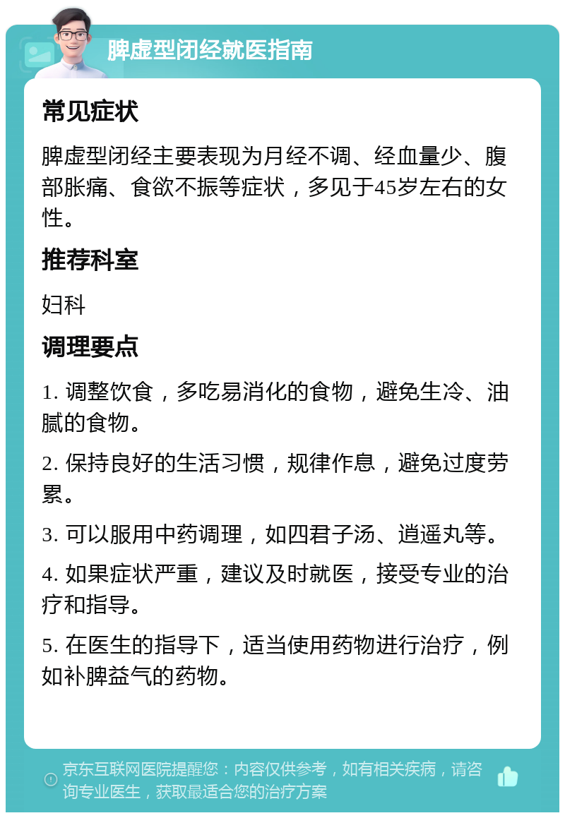 脾虚型闭经就医指南 常见症状 脾虚型闭经主要表现为月经不调、经血量少、腹部胀痛、食欲不振等症状，多见于45岁左右的女性。 推荐科室 妇科 调理要点 1. 调整饮食，多吃易消化的食物，避免生冷、油腻的食物。 2. 保持良好的生活习惯，规律作息，避免过度劳累。 3. 可以服用中药调理，如四君子汤、逍遥丸等。 4. 如果症状严重，建议及时就医，接受专业的治疗和指导。 5. 在医生的指导下，适当使用药物进行治疗，例如补脾益气的药物。