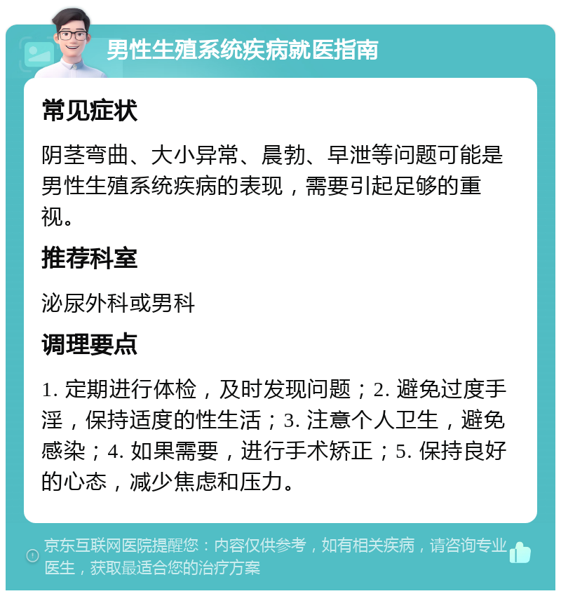 男性生殖系统疾病就医指南 常见症状 阴茎弯曲、大小异常、晨勃、早泄等问题可能是男性生殖系统疾病的表现，需要引起足够的重视。 推荐科室 泌尿外科或男科 调理要点 1. 定期进行体检，及时发现问题；2. 避免过度手淫，保持适度的性生活；3. 注意个人卫生，避免感染；4. 如果需要，进行手术矫正；5. 保持良好的心态，减少焦虑和压力。