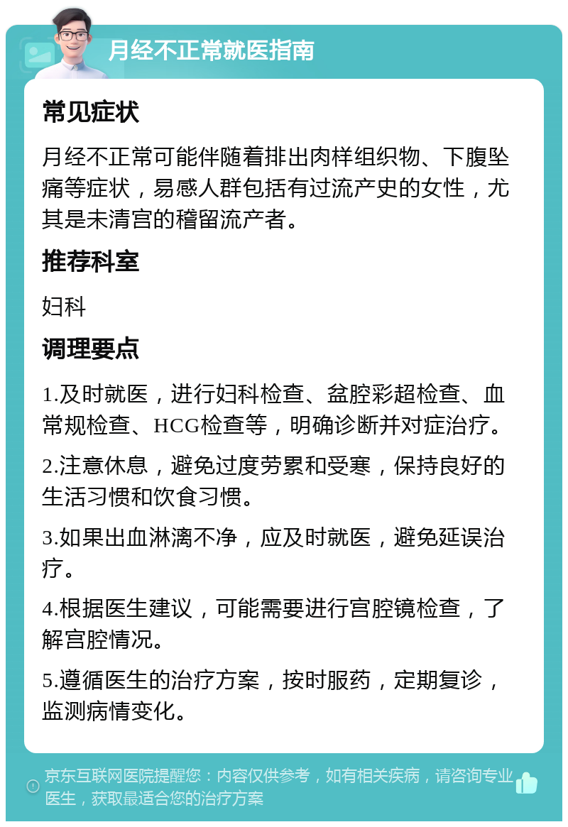 月经不正常就医指南 常见症状 月经不正常可能伴随着排出肉样组织物、下腹坠痛等症状，易感人群包括有过流产史的女性，尤其是未清宫的稽留流产者。 推荐科室 妇科 调理要点 1.及时就医，进行妇科检查、盆腔彩超检查、血常规检查、HCG检查等，明确诊断并对症治疗。 2.注意休息，避免过度劳累和受寒，保持良好的生活习惯和饮食习惯。 3.如果出血淋漓不净，应及时就医，避免延误治疗。 4.根据医生建议，可能需要进行宫腔镜检查，了解宫腔情况。 5.遵循医生的治疗方案，按时服药，定期复诊，监测病情变化。