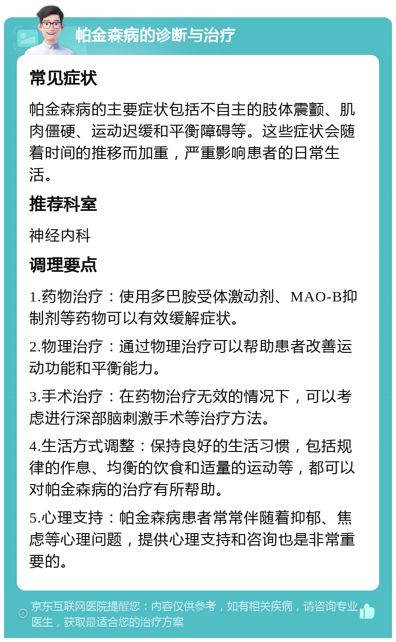 帕金森病的诊断与治疗 常见症状 帕金森病的主要症状包括不自主的肢体震颤、肌肉僵硬、运动迟缓和平衡障碍等。这些症状会随着时间的推移而加重，严重影响患者的日常生活。 推荐科室 神经内科 调理要点 1.药物治疗：使用多巴胺受体激动剂、MAO-B抑制剂等药物可以有效缓解症状。 2.物理治疗：通过物理治疗可以帮助患者改善运动功能和平衡能力。 3.手术治疗：在药物治疗无效的情况下，可以考虑进行深部脑刺激手术等治疗方法。 4.生活方式调整：保持良好的生活习惯，包括规律的作息、均衡的饮食和适量的运动等，都可以对帕金森病的治疗有所帮助。 5.心理支持：帕金森病患者常常伴随着抑郁、焦虑等心理问题，提供心理支持和咨询也是非常重要的。