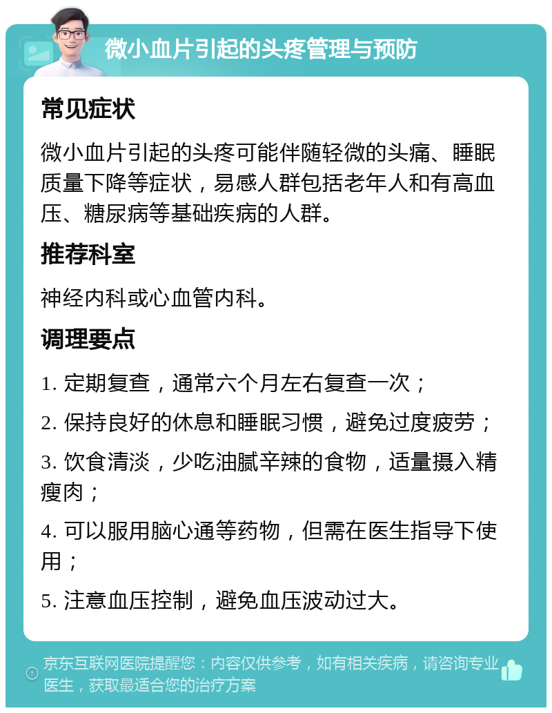 微小血片引起的头疼管理与预防 常见症状 微小血片引起的头疼可能伴随轻微的头痛、睡眠质量下降等症状，易感人群包括老年人和有高血压、糖尿病等基础疾病的人群。 推荐科室 神经内科或心血管内科。 调理要点 1. 定期复查，通常六个月左右复查一次； 2. 保持良好的休息和睡眠习惯，避免过度疲劳； 3. 饮食清淡，少吃油腻辛辣的食物，适量摄入精瘦肉； 4. 可以服用脑心通等药物，但需在医生指导下使用； 5. 注意血压控制，避免血压波动过大。