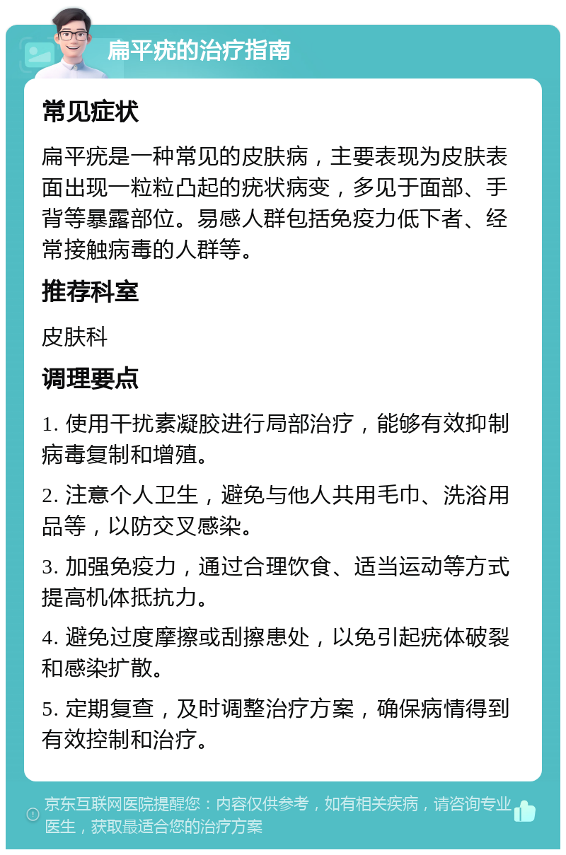 扁平疣的治疗指南 常见症状 扁平疣是一种常见的皮肤病，主要表现为皮肤表面出现一粒粒凸起的疣状病变，多见于面部、手背等暴露部位。易感人群包括免疫力低下者、经常接触病毒的人群等。 推荐科室 皮肤科 调理要点 1. 使用干扰素凝胶进行局部治疗，能够有效抑制病毒复制和增殖。 2. 注意个人卫生，避免与他人共用毛巾、洗浴用品等，以防交叉感染。 3. 加强免疫力，通过合理饮食、适当运动等方式提高机体抵抗力。 4. 避免过度摩擦或刮擦患处，以免引起疣体破裂和感染扩散。 5. 定期复查，及时调整治疗方案，确保病情得到有效控制和治疗。