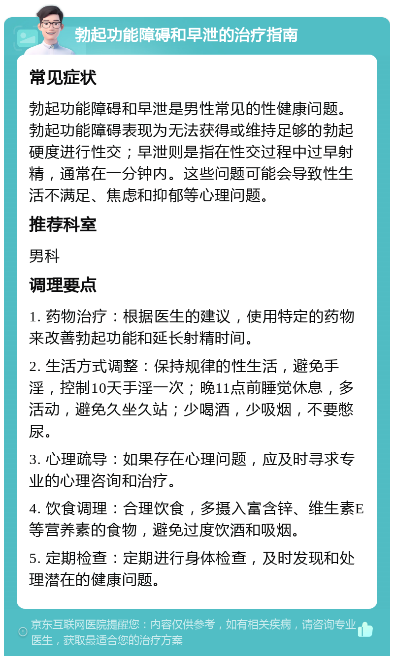 勃起功能障碍和早泄的治疗指南 常见症状 勃起功能障碍和早泄是男性常见的性健康问题。勃起功能障碍表现为无法获得或维持足够的勃起硬度进行性交；早泄则是指在性交过程中过早射精，通常在一分钟内。这些问题可能会导致性生活不满足、焦虑和抑郁等心理问题。 推荐科室 男科 调理要点 1. 药物治疗：根据医生的建议，使用特定的药物来改善勃起功能和延长射精时间。 2. 生活方式调整：保持规律的性生活，避免手淫，控制10天手淫一次；晚11点前睡觉休息，多活动，避免久坐久站；少喝酒，少吸烟，不要憋尿。 3. 心理疏导：如果存在心理问题，应及时寻求专业的心理咨询和治疗。 4. 饮食调理：合理饮食，多摄入富含锌、维生素E等营养素的食物，避免过度饮酒和吸烟。 5. 定期检查：定期进行身体检查，及时发现和处理潜在的健康问题。