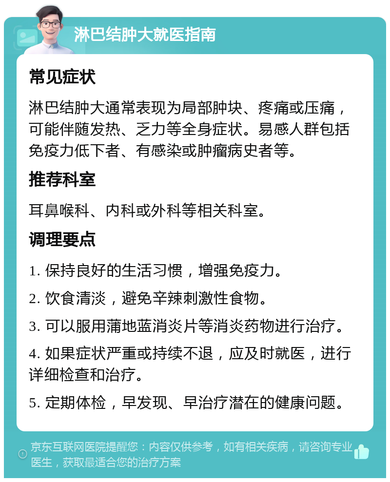 淋巴结肿大就医指南 常见症状 淋巴结肿大通常表现为局部肿块、疼痛或压痛，可能伴随发热、乏力等全身症状。易感人群包括免疫力低下者、有感染或肿瘤病史者等。 推荐科室 耳鼻喉科、内科或外科等相关科室。 调理要点 1. 保持良好的生活习惯，增强免疫力。 2. 饮食清淡，避免辛辣刺激性食物。 3. 可以服用蒲地蓝消炎片等消炎药物进行治疗。 4. 如果症状严重或持续不退，应及时就医，进行详细检查和治疗。 5. 定期体检，早发现、早治疗潜在的健康问题。