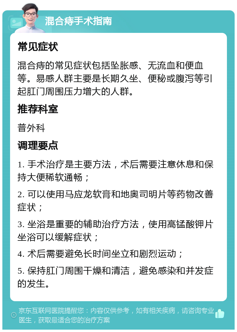 混合痔手术指南 常见症状 混合痔的常见症状包括坠胀感、无流血和便血等。易感人群主要是长期久坐、便秘或腹泻等引起肛门周围压力增大的人群。 推荐科室 普外科 调理要点 1. 手术治疗是主要方法，术后需要注意休息和保持大便稀软通畅； 2. 可以使用马应龙软膏和地奥司明片等药物改善症状； 3. 坐浴是重要的辅助治疗方法，使用高锰酸钾片坐浴可以缓解症状； 4. 术后需要避免长时间坐立和剧烈运动； 5. 保持肛门周围干燥和清洁，避免感染和并发症的发生。