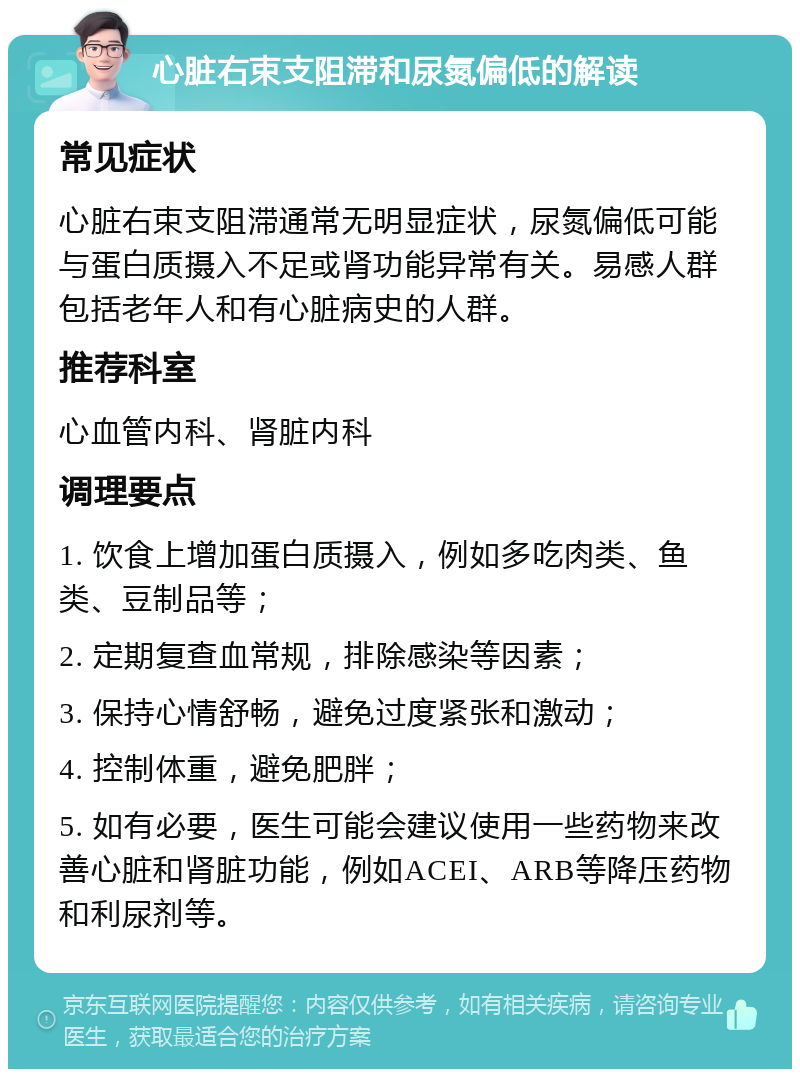 心脏右束支阻滞和尿氮偏低的解读 常见症状 心脏右束支阻滞通常无明显症状，尿氮偏低可能与蛋白质摄入不足或肾功能异常有关。易感人群包括老年人和有心脏病史的人群。 推荐科室 心血管内科、肾脏内科 调理要点 1. 饮食上增加蛋白质摄入，例如多吃肉类、鱼类、豆制品等； 2. 定期复查血常规，排除感染等因素； 3. 保持心情舒畅，避免过度紧张和激动； 4. 控制体重，避免肥胖； 5. 如有必要，医生可能会建议使用一些药物来改善心脏和肾脏功能，例如ACEI、ARB等降压药物和利尿剂等。