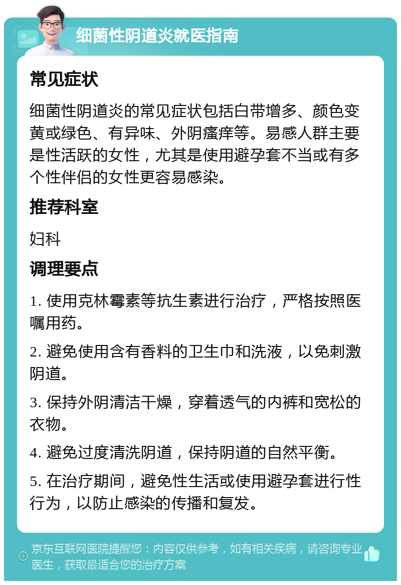 细菌性阴道炎就医指南 常见症状 细菌性阴道炎的常见症状包括白带增多、颜色变黄或绿色、有异味、外阴瘙痒等。易感人群主要是性活跃的女性，尤其是使用避孕套不当或有多个性伴侣的女性更容易感染。 推荐科室 妇科 调理要点 1. 使用克林霉素等抗生素进行治疗，严格按照医嘱用药。 2. 避免使用含有香料的卫生巾和洗液，以免刺激阴道。 3. 保持外阴清洁干燥，穿着透气的内裤和宽松的衣物。 4. 避免过度清洗阴道，保持阴道的自然平衡。 5. 在治疗期间，避免性生活或使用避孕套进行性行为，以防止感染的传播和复发。