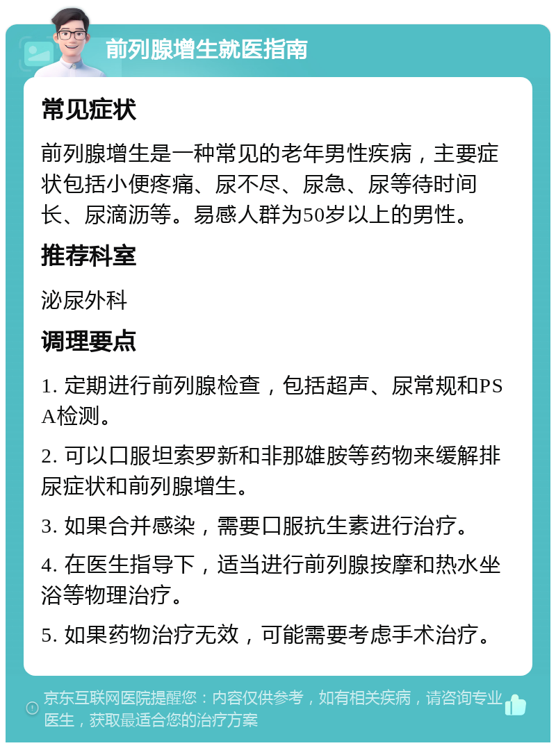 前列腺增生就医指南 常见症状 前列腺增生是一种常见的老年男性疾病，主要症状包括小便疼痛、尿不尽、尿急、尿等待时间长、尿滴沥等。易感人群为50岁以上的男性。 推荐科室 泌尿外科 调理要点 1. 定期进行前列腺检查，包括超声、尿常规和PSA检测。 2. 可以口服坦索罗新和非那雄胺等药物来缓解排尿症状和前列腺增生。 3. 如果合并感染，需要口服抗生素进行治疗。 4. 在医生指导下，适当进行前列腺按摩和热水坐浴等物理治疗。 5. 如果药物治疗无效，可能需要考虑手术治疗。