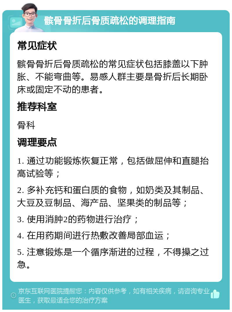 髌骨骨折后骨质疏松的调理指南 常见症状 髌骨骨折后骨质疏松的常见症状包括膝盖以下肿胀、不能弯曲等。易感人群主要是骨折后长期卧床或固定不动的患者。 推荐科室 骨科 调理要点 1. 通过功能锻炼恢复正常，包括做屈伸和直腿抬高试验等； 2. 多补充钙和蛋白质的食物，如奶类及其制品、大豆及豆制品、海产品、坚果类的制品等； 3. 使用消肿2的药物进行治疗； 4. 在用药期间进行热敷改善局部血运； 5. 注意锻炼是一个循序渐进的过程，不得操之过急。