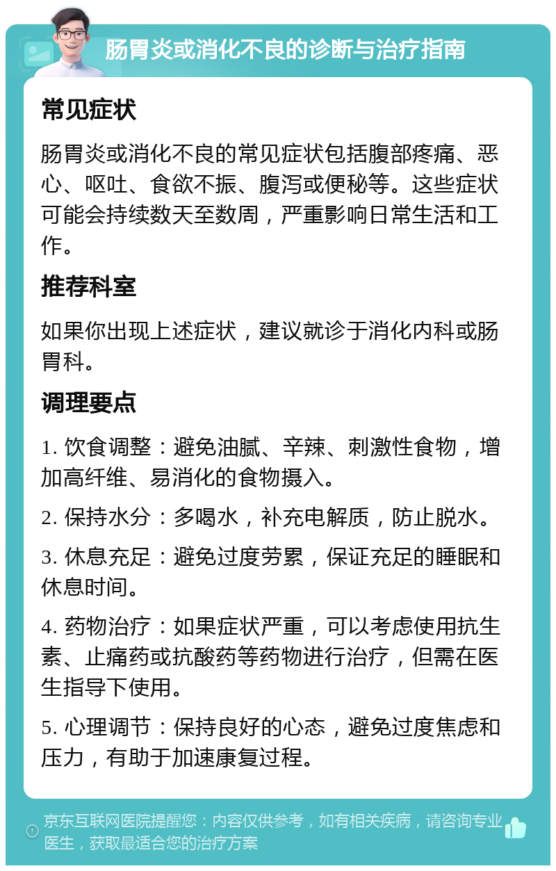 肠胃炎或消化不良的诊断与治疗指南 常见症状 肠胃炎或消化不良的常见症状包括腹部疼痛、恶心、呕吐、食欲不振、腹泻或便秘等。这些症状可能会持续数天至数周，严重影响日常生活和工作。 推荐科室 如果你出现上述症状，建议就诊于消化内科或肠胃科。 调理要点 1. 饮食调整：避免油腻、辛辣、刺激性食物，增加高纤维、易消化的食物摄入。 2. 保持水分：多喝水，补充电解质，防止脱水。 3. 休息充足：避免过度劳累，保证充足的睡眠和休息时间。 4. 药物治疗：如果症状严重，可以考虑使用抗生素、止痛药或抗酸药等药物进行治疗，但需在医生指导下使用。 5. 心理调节：保持良好的心态，避免过度焦虑和压力，有助于加速康复过程。