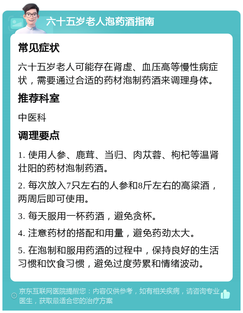 六十五岁老人泡药酒指南 常见症状 六十五岁老人可能存在肾虚、血压高等慢性病症状，需要通过合适的药材泡制药酒来调理身体。 推荐科室 中医科 调理要点 1. 使用人参、鹿茸、当归、肉苁蓉、枸杞等温肾壮阳的药材泡制药酒。 2. 每次放入7只左右的人参和8斤左右的高粱酒，两周后即可使用。 3. 每天服用一杯药酒，避免贪杯。 4. 注意药材的搭配和用量，避免药劲太大。 5. 在泡制和服用药酒的过程中，保持良好的生活习惯和饮食习惯，避免过度劳累和情绪波动。