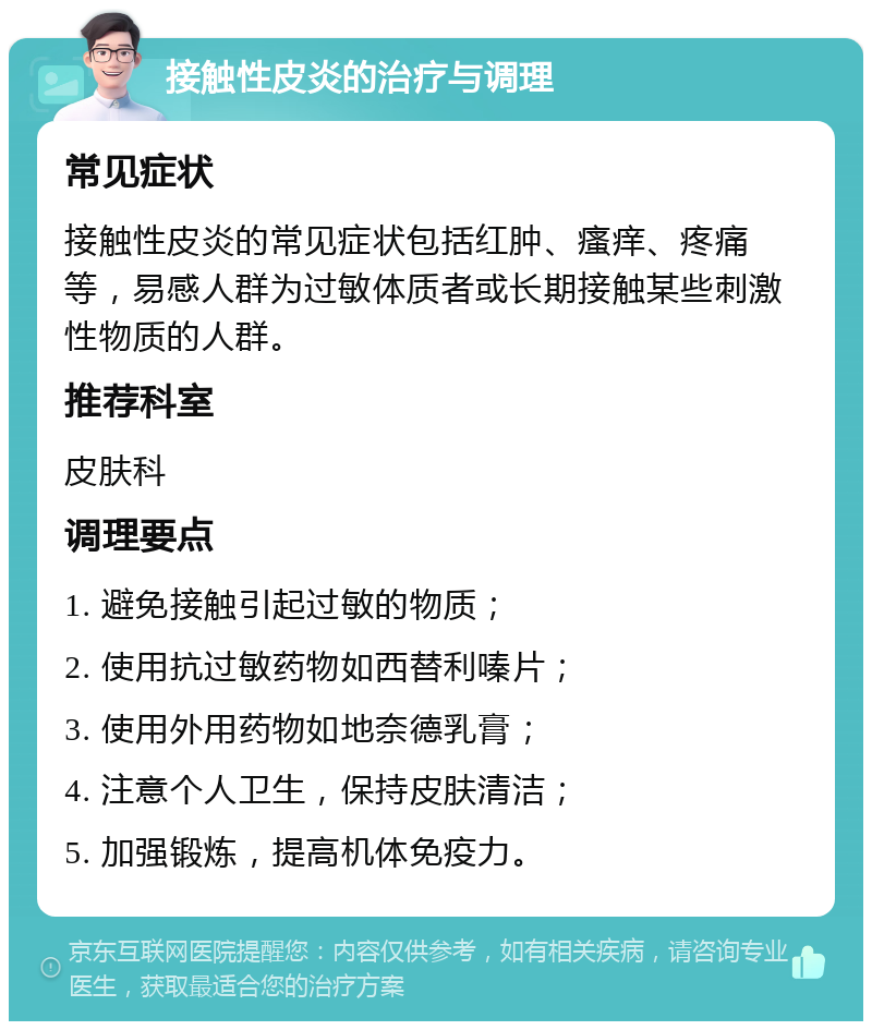 接触性皮炎的治疗与调理 常见症状 接触性皮炎的常见症状包括红肿、瘙痒、疼痛等，易感人群为过敏体质者或长期接触某些刺激性物质的人群。 推荐科室 皮肤科 调理要点 1. 避免接触引起过敏的物质； 2. 使用抗过敏药物如西替利嗪片； 3. 使用外用药物如地奈德乳膏； 4. 注意个人卫生，保持皮肤清洁； 5. 加强锻炼，提高机体免疫力。