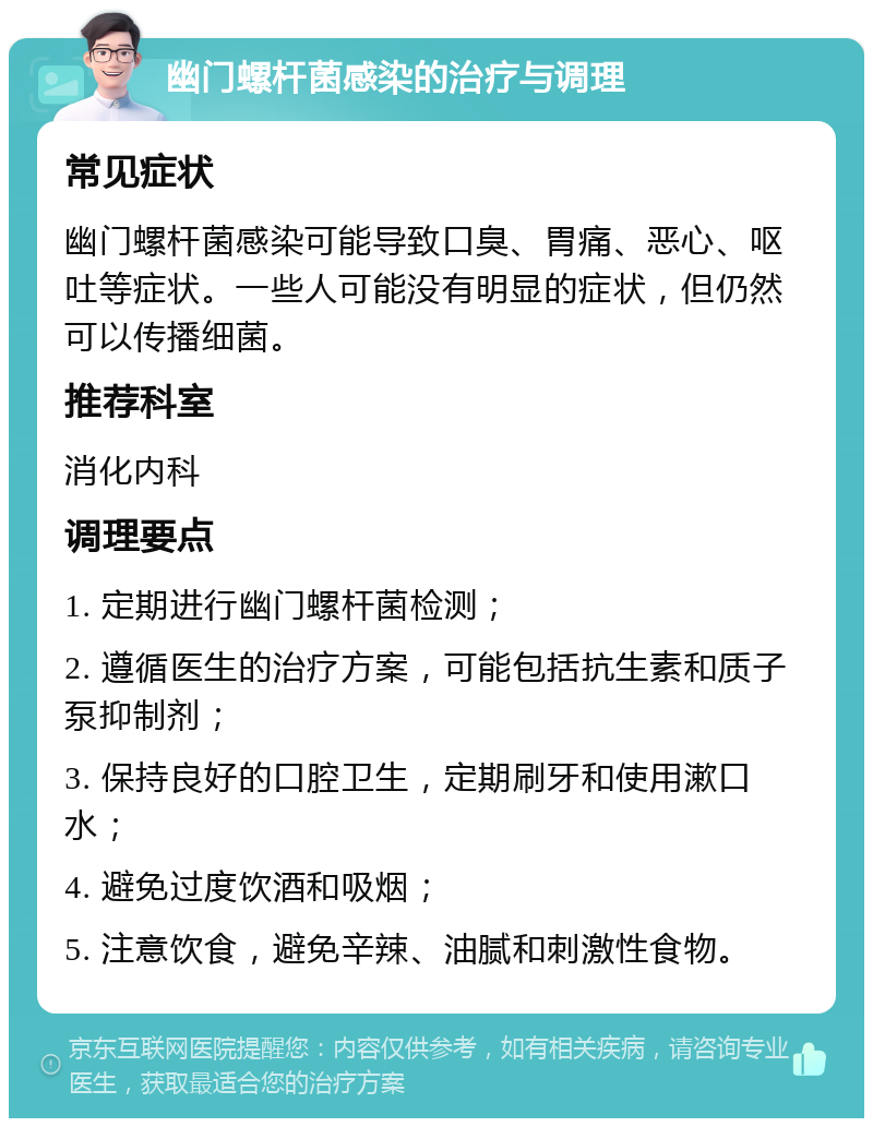 幽门螺杆菌感染的治疗与调理 常见症状 幽门螺杆菌感染可能导致口臭、胃痛、恶心、呕吐等症状。一些人可能没有明显的症状，但仍然可以传播细菌。 推荐科室 消化内科 调理要点 1. 定期进行幽门螺杆菌检测； 2. 遵循医生的治疗方案，可能包括抗生素和质子泵抑制剂； 3. 保持良好的口腔卫生，定期刷牙和使用漱口水； 4. 避免过度饮酒和吸烟； 5. 注意饮食，避免辛辣、油腻和刺激性食物。