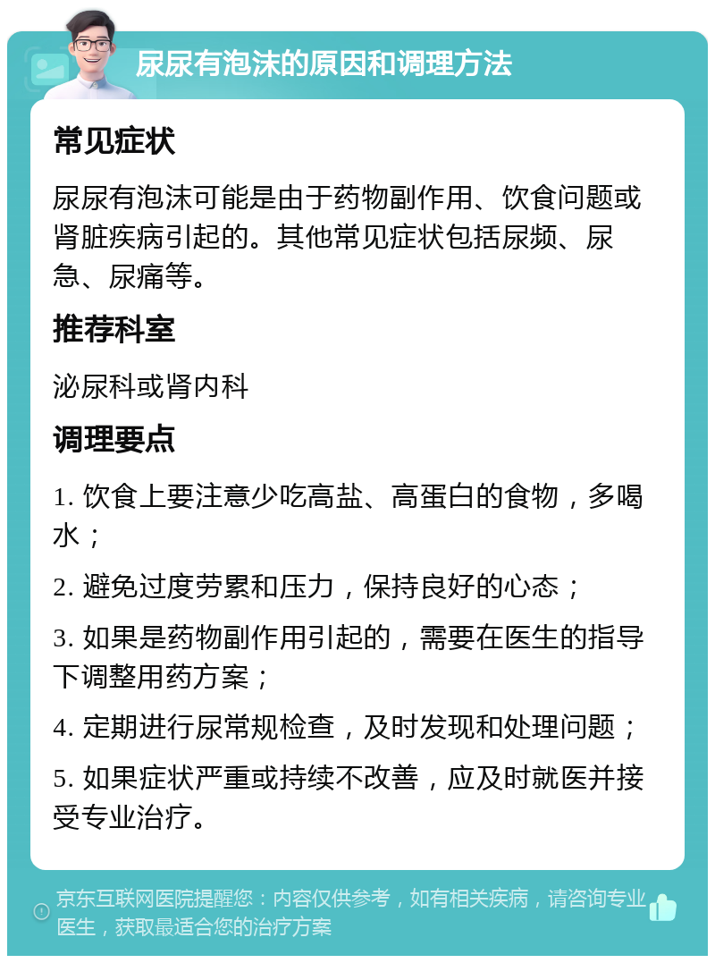 尿尿有泡沫的原因和调理方法 常见症状 尿尿有泡沫可能是由于药物副作用、饮食问题或肾脏疾病引起的。其他常见症状包括尿频、尿急、尿痛等。 推荐科室 泌尿科或肾内科 调理要点 1. 饮食上要注意少吃高盐、高蛋白的食物，多喝水； 2. 避免过度劳累和压力，保持良好的心态； 3. 如果是药物副作用引起的，需要在医生的指导下调整用药方案； 4. 定期进行尿常规检查，及时发现和处理问题； 5. 如果症状严重或持续不改善，应及时就医并接受专业治疗。