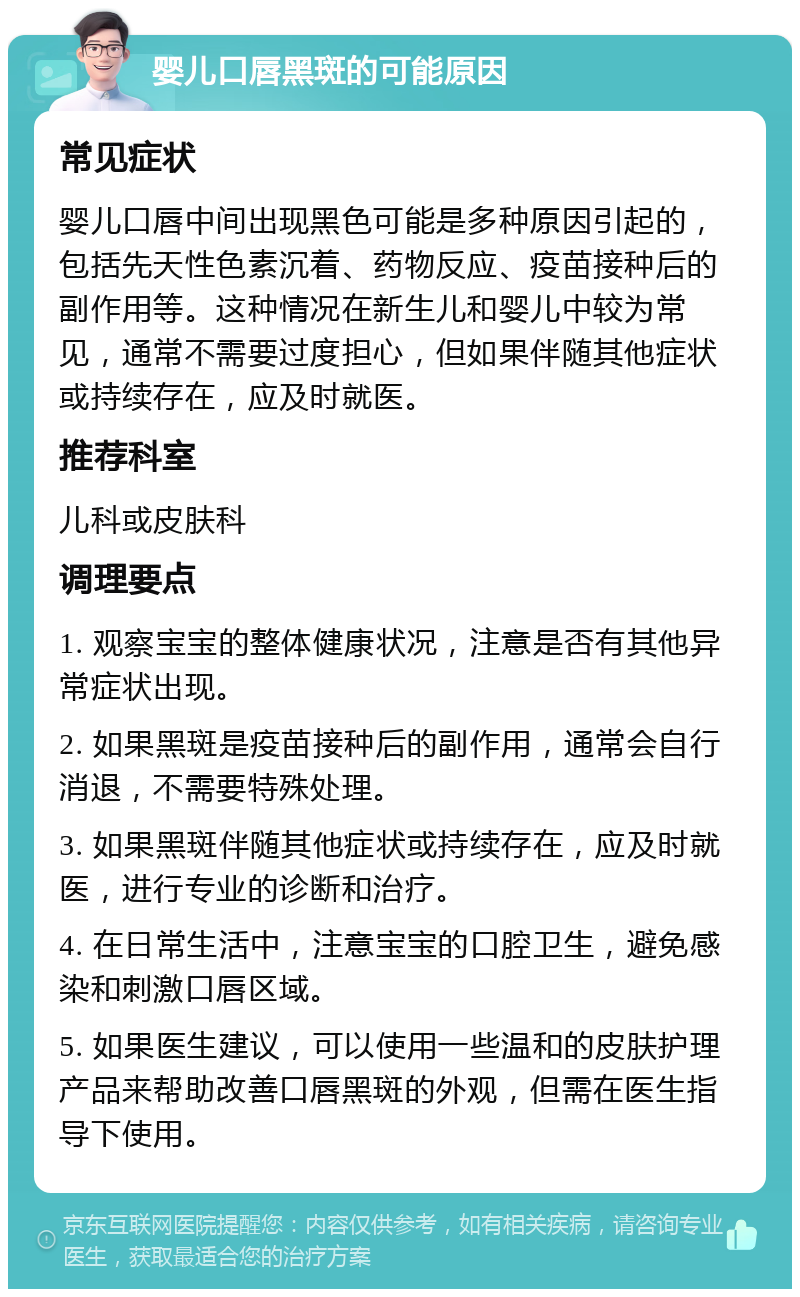 婴儿口唇黑斑的可能原因 常见症状 婴儿口唇中间出现黑色可能是多种原因引起的，包括先天性色素沉着、药物反应、疫苗接种后的副作用等。这种情况在新生儿和婴儿中较为常见，通常不需要过度担心，但如果伴随其他症状或持续存在，应及时就医。 推荐科室 儿科或皮肤科 调理要点 1. 观察宝宝的整体健康状况，注意是否有其他异常症状出现。 2. 如果黑斑是疫苗接种后的副作用，通常会自行消退，不需要特殊处理。 3. 如果黑斑伴随其他症状或持续存在，应及时就医，进行专业的诊断和治疗。 4. 在日常生活中，注意宝宝的口腔卫生，避免感染和刺激口唇区域。 5. 如果医生建议，可以使用一些温和的皮肤护理产品来帮助改善口唇黑斑的外观，但需在医生指导下使用。