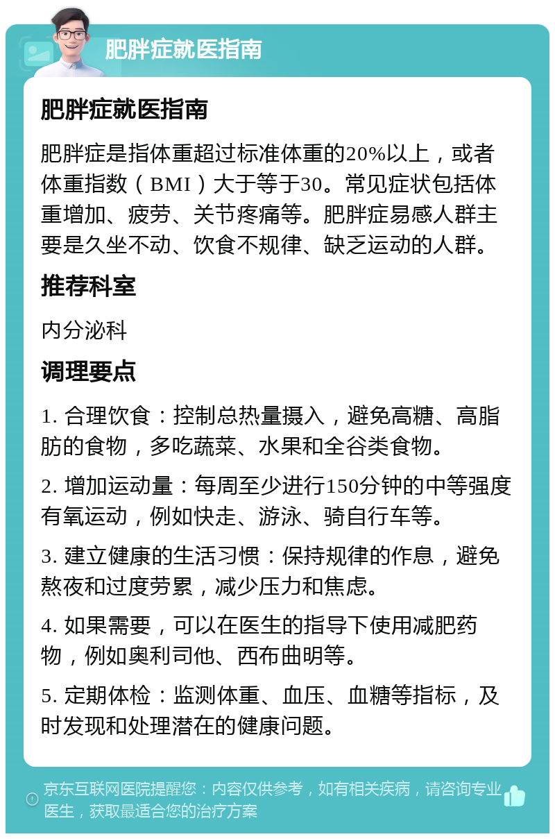 肥胖症就医指南 肥胖症就医指南 肥胖症是指体重超过标准体重的20%以上，或者体重指数（BMI）大于等于30。常见症状包括体重增加、疲劳、关节疼痛等。肥胖症易感人群主要是久坐不动、饮食不规律、缺乏运动的人群。 推荐科室 内分泌科 调理要点 1. 合理饮食：控制总热量摄入，避免高糖、高脂肪的食物，多吃蔬菜、水果和全谷类食物。 2. 增加运动量：每周至少进行150分钟的中等强度有氧运动，例如快走、游泳、骑自行车等。 3. 建立健康的生活习惯：保持规律的作息，避免熬夜和过度劳累，减少压力和焦虑。 4. 如果需要，可以在医生的指导下使用减肥药物，例如奥利司他、西布曲明等。 5. 定期体检：监测体重、血压、血糖等指标，及时发现和处理潜在的健康问题。