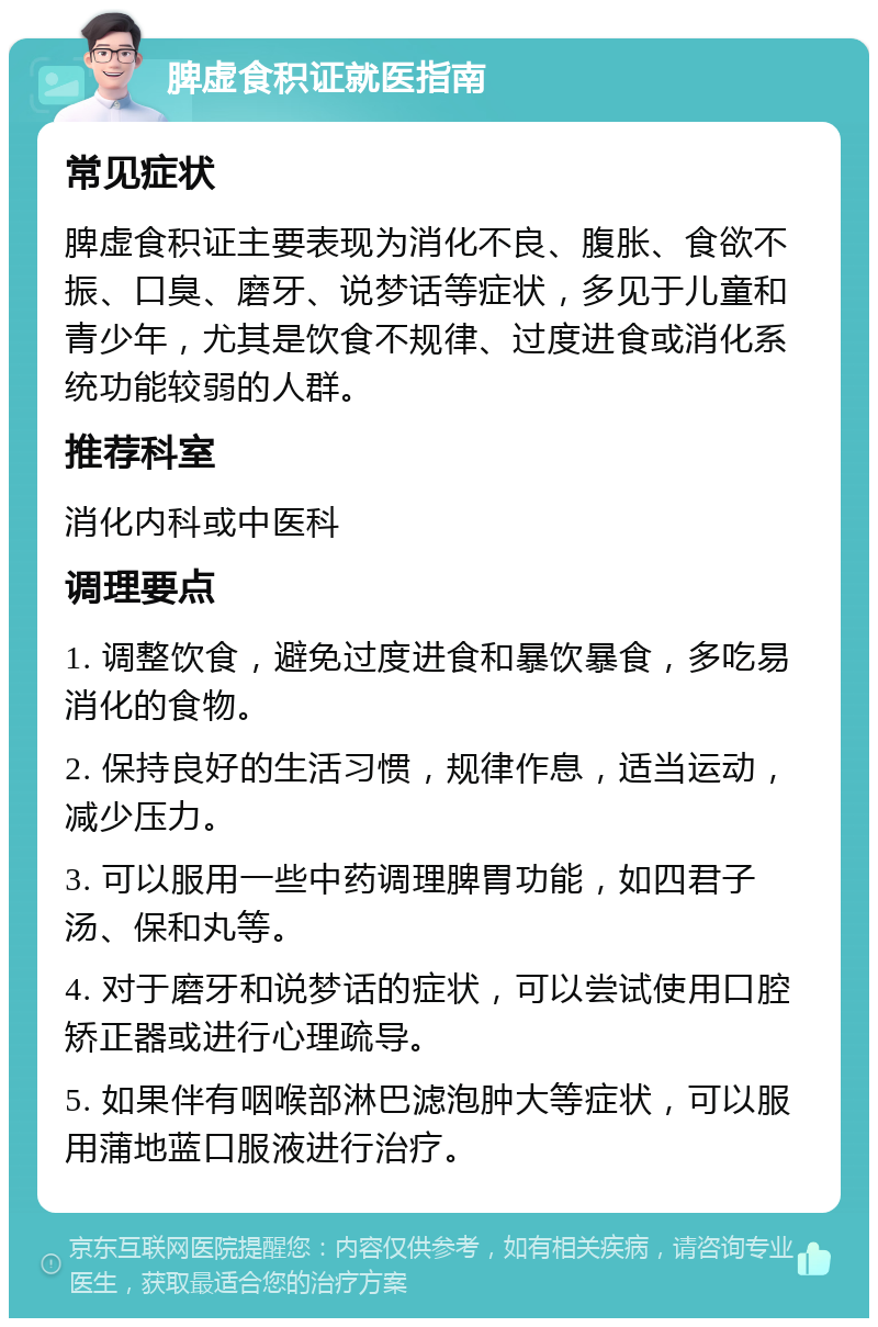 脾虚食积证就医指南 常见症状 脾虚食积证主要表现为消化不良、腹胀、食欲不振、口臭、磨牙、说梦话等症状，多见于儿童和青少年，尤其是饮食不规律、过度进食或消化系统功能较弱的人群。 推荐科室 消化内科或中医科 调理要点 1. 调整饮食，避免过度进食和暴饮暴食，多吃易消化的食物。 2. 保持良好的生活习惯，规律作息，适当运动，减少压力。 3. 可以服用一些中药调理脾胃功能，如四君子汤、保和丸等。 4. 对于磨牙和说梦话的症状，可以尝试使用口腔矫正器或进行心理疏导。 5. 如果伴有咽喉部淋巴滤泡肿大等症状，可以服用蒲地蓝口服液进行治疗。