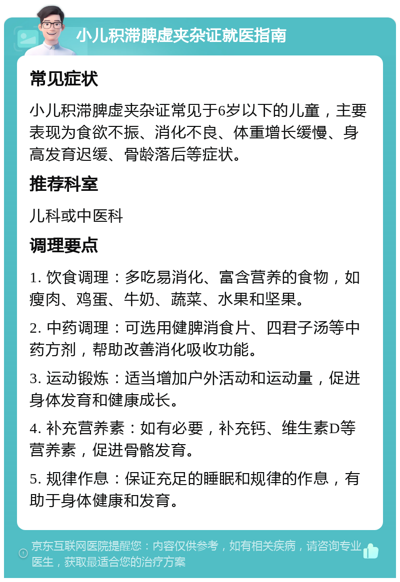 小儿积滞脾虚夹杂证就医指南 常见症状 小儿积滞脾虚夹杂证常见于6岁以下的儿童，主要表现为食欲不振、消化不良、体重增长缓慢、身高发育迟缓、骨龄落后等症状。 推荐科室 儿科或中医科 调理要点 1. 饮食调理：多吃易消化、富含营养的食物，如瘦肉、鸡蛋、牛奶、蔬菜、水果和坚果。 2. 中药调理：可选用健脾消食片、四君子汤等中药方剂，帮助改善消化吸收功能。 3. 运动锻炼：适当增加户外活动和运动量，促进身体发育和健康成长。 4. 补充营养素：如有必要，补充钙、维生素D等营养素，促进骨骼发育。 5. 规律作息：保证充足的睡眠和规律的作息，有助于身体健康和发育。