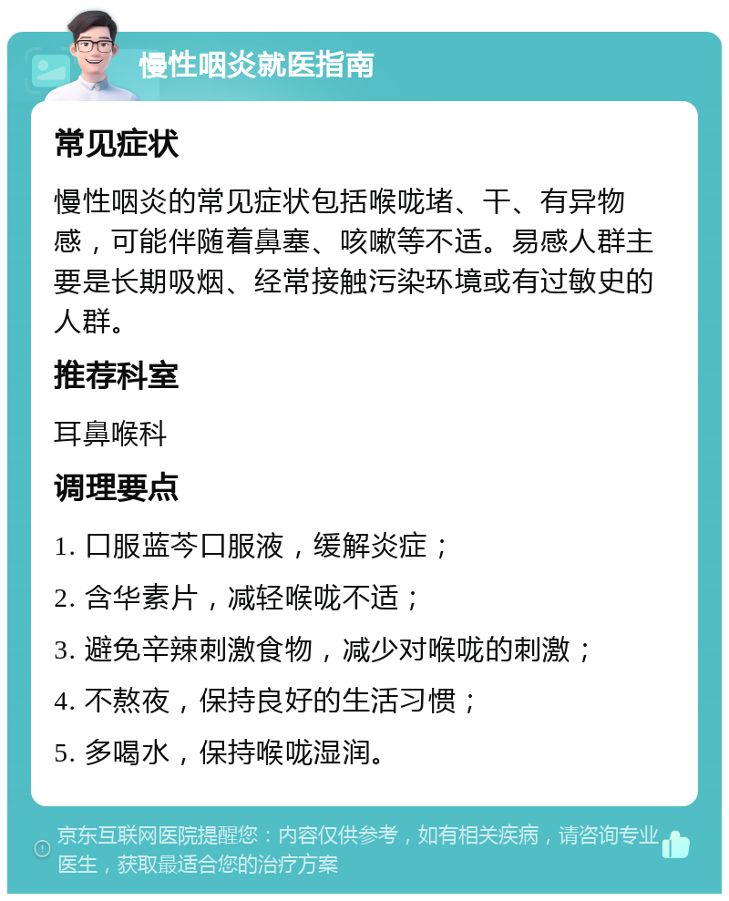 慢性咽炎就医指南 常见症状 慢性咽炎的常见症状包括喉咙堵、干、有异物感，可能伴随着鼻塞、咳嗽等不适。易感人群主要是长期吸烟、经常接触污染环境或有过敏史的人群。 推荐科室 耳鼻喉科 调理要点 1. 口服蓝芩口服液，缓解炎症； 2. 含华素片，减轻喉咙不适； 3. 避免辛辣刺激食物，减少对喉咙的刺激； 4. 不熬夜，保持良好的生活习惯； 5. 多喝水，保持喉咙湿润。