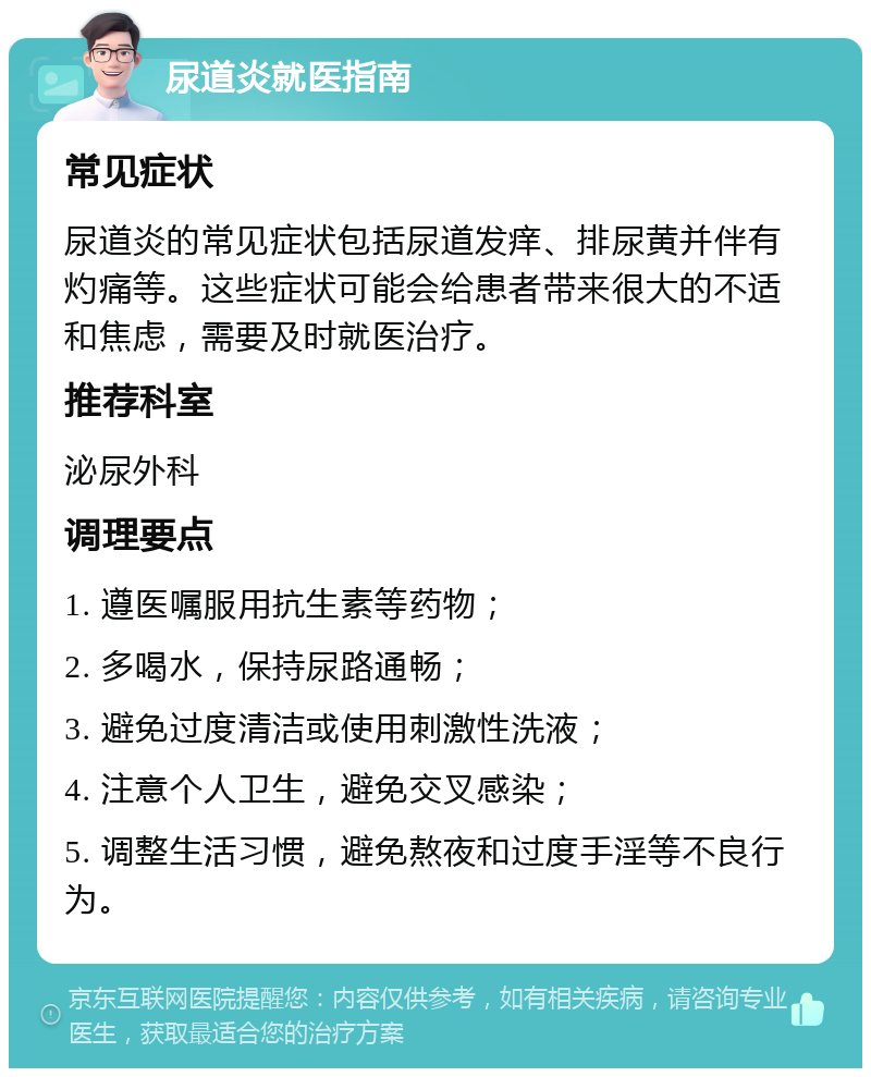 尿道炎就医指南 常见症状 尿道炎的常见症状包括尿道发痒、排尿黄并伴有灼痛等。这些症状可能会给患者带来很大的不适和焦虑，需要及时就医治疗。 推荐科室 泌尿外科 调理要点 1. 遵医嘱服用抗生素等药物； 2. 多喝水，保持尿路通畅； 3. 避免过度清洁或使用刺激性洗液； 4. 注意个人卫生，避免交叉感染； 5. 调整生活习惯，避免熬夜和过度手淫等不良行为。