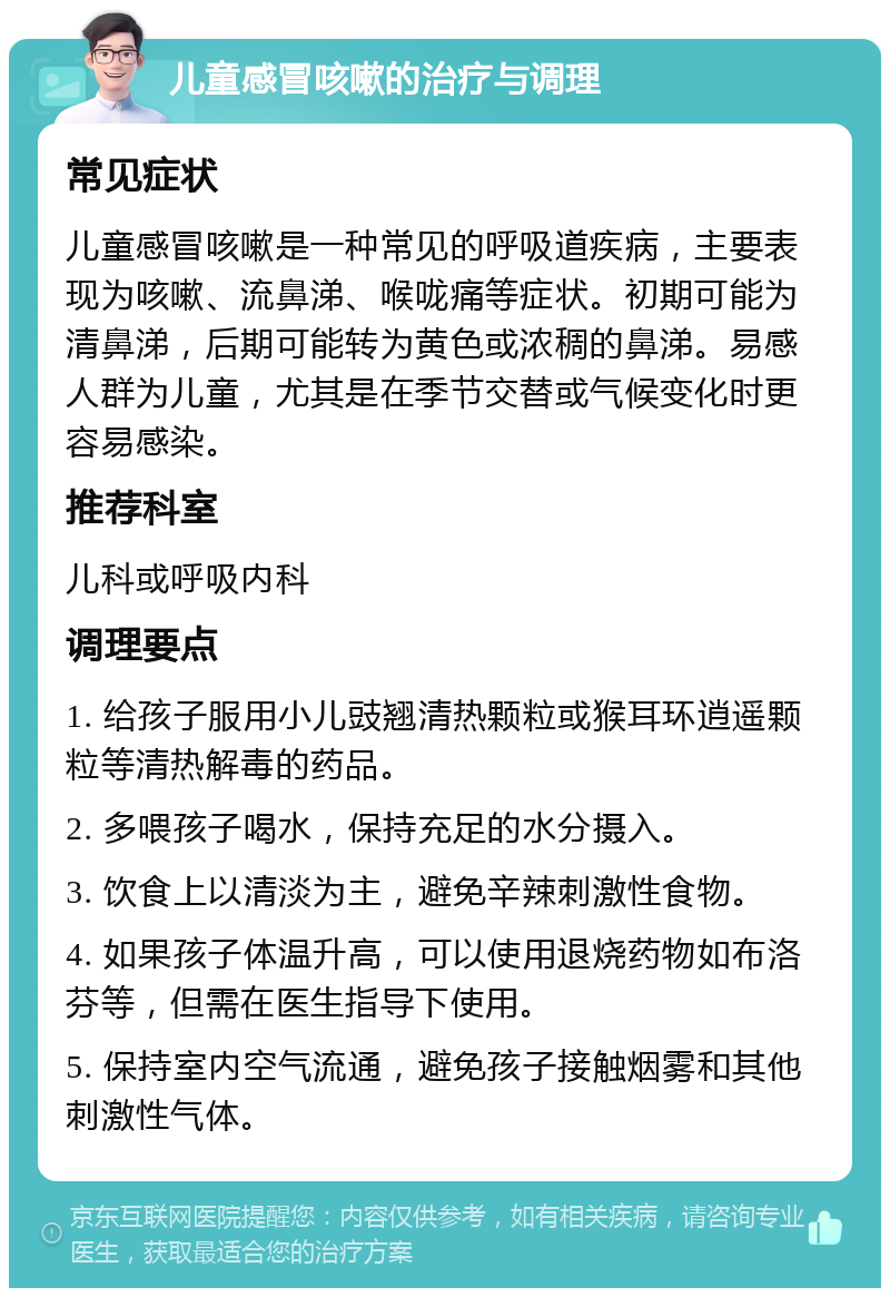 儿童感冒咳嗽的治疗与调理 常见症状 儿童感冒咳嗽是一种常见的呼吸道疾病，主要表现为咳嗽、流鼻涕、喉咙痛等症状。初期可能为清鼻涕，后期可能转为黄色或浓稠的鼻涕。易感人群为儿童，尤其是在季节交替或气候变化时更容易感染。 推荐科室 儿科或呼吸内科 调理要点 1. 给孩子服用小儿豉翘清热颗粒或猴耳环逍遥颗粒等清热解毒的药品。 2. 多喂孩子喝水，保持充足的水分摄入。 3. 饮食上以清淡为主，避免辛辣刺激性食物。 4. 如果孩子体温升高，可以使用退烧药物如布洛芬等，但需在医生指导下使用。 5. 保持室内空气流通，避免孩子接触烟雾和其他刺激性气体。