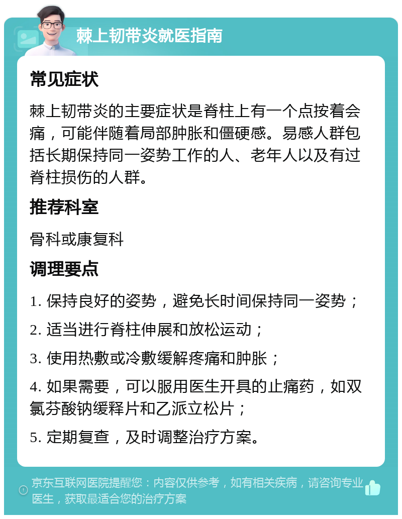 棘上韧带炎就医指南 常见症状 棘上韧带炎的主要症状是脊柱上有一个点按着会痛，可能伴随着局部肿胀和僵硬感。易感人群包括长期保持同一姿势工作的人、老年人以及有过脊柱损伤的人群。 推荐科室 骨科或康复科 调理要点 1. 保持良好的姿势，避免长时间保持同一姿势； 2. 适当进行脊柱伸展和放松运动； 3. 使用热敷或冷敷缓解疼痛和肿胀； 4. 如果需要，可以服用医生开具的止痛药，如双氯芬酸钠缓释片和乙派立松片； 5. 定期复查，及时调整治疗方案。