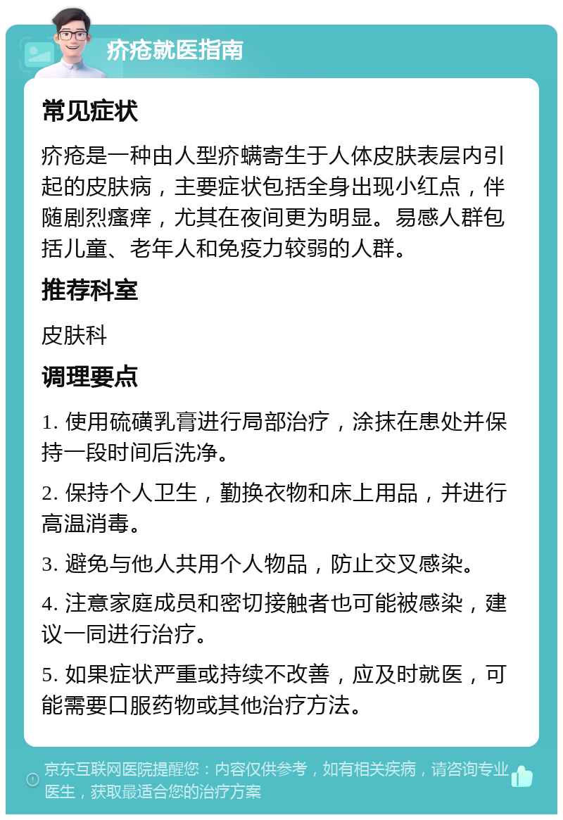 疥疮就医指南 常见症状 疥疮是一种由人型疥螨寄生于人体皮肤表层内引起的皮肤病，主要症状包括全身出现小红点，伴随剧烈瘙痒，尤其在夜间更为明显。易感人群包括儿童、老年人和免疫力较弱的人群。 推荐科室 皮肤科 调理要点 1. 使用硫磺乳膏进行局部治疗，涂抹在患处并保持一段时间后洗净。 2. 保持个人卫生，勤换衣物和床上用品，并进行高温消毒。 3. 避免与他人共用个人物品，防止交叉感染。 4. 注意家庭成员和密切接触者也可能被感染，建议一同进行治疗。 5. 如果症状严重或持续不改善，应及时就医，可能需要口服药物或其他治疗方法。