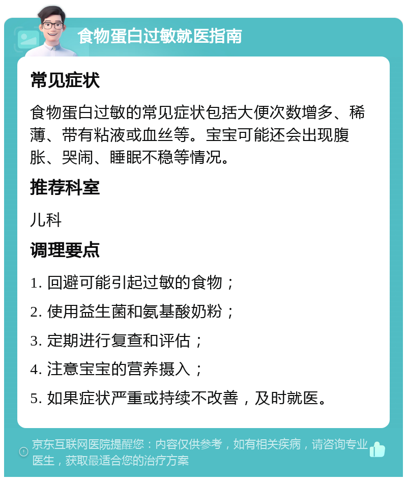 食物蛋白过敏就医指南 常见症状 食物蛋白过敏的常见症状包括大便次数增多、稀薄、带有粘液或血丝等。宝宝可能还会出现腹胀、哭闹、睡眠不稳等情况。 推荐科室 儿科 调理要点 1. 回避可能引起过敏的食物； 2. 使用益生菌和氨基酸奶粉； 3. 定期进行复查和评估； 4. 注意宝宝的营养摄入； 5. 如果症状严重或持续不改善，及时就医。