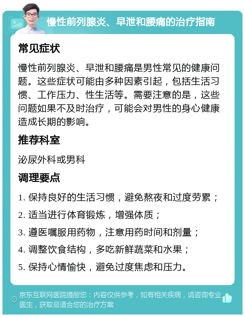 慢性前列腺炎、早泄和腰痛的治疗指南 常见症状 慢性前列腺炎、早泄和腰痛是男性常见的健康问题。这些症状可能由多种因素引起，包括生活习惯、工作压力、性生活等。需要注意的是，这些问题如果不及时治疗，可能会对男性的身心健康造成长期的影响。 推荐科室 泌尿外科或男科 调理要点 1. 保持良好的生活习惯，避免熬夜和过度劳累； 2. 适当进行体育锻炼，增强体质； 3. 遵医嘱服用药物，注意用药时间和剂量； 4. 调整饮食结构，多吃新鲜蔬菜和水果； 5. 保持心情愉快，避免过度焦虑和压力。